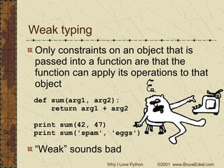 Weak typing Only constraints on an object that is passed into a function are that the function can apply its operations to that object def sum(arg1, arg2): return arg1 + arg2 print sum(42, 47) print sum('spam', 'eggs') “ Weak” sounds bad 