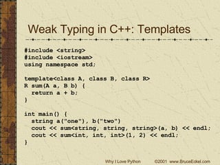 Weak Typing in C++: Templates #include <string> #include <iostream> using namespace std; template<class A, class B, class R> R sum(A a, B b) { return a + b; } int main() { string a(&quot;one&quot;), b(&quot;two&quot;) cout << sum<string, string, string>(a, b) << endl; cout << sum<int, int, int>(1, 2) << endl; } 