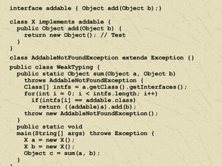 interface addable { Object add(Object b);} class X implements addable { public Object add(Object b) { return new Object(); // Test } } class AddableNotFoundException extends Exception {} public class WeakTyping { public static Object sum(Object a, Object b)  throws AddableNotFoundException { Class[] intfs = a.getClass().getInterfaces(); for(int i = 0; i < intfs.length; i++) if(intfs[i] == addable.class) return ((addable)a).add(b); throw new AddableNotFoundException(); } public static void  main(String[] args) throws Exception { X a = new X(); X b = new X(); Object c = sum(a, b); } } 