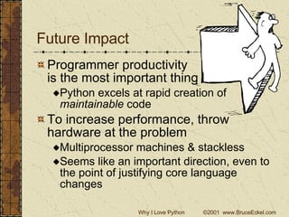Future Impact Programmer productivity  is the most important thing  Python excels at rapid creation of  maintainable  code To increase performance, throw hardware at the problem Multiprocessor machines & stackless Seems like an important direction, even to the point of justifying core language changes 