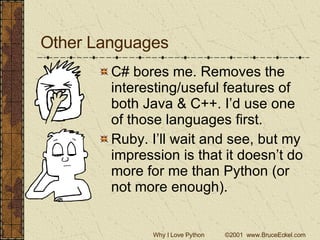 Other Languages C# bores me. Removes the interesting/useful features of both Java & C++. I’d use one of those languages first. Ruby. I’ll wait and see, but my impression is that it doesn’t do more for me than Python (or not more enough). 