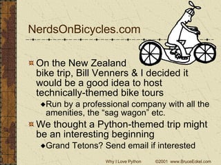 NerdsOnBicycles.com On the New Zealand  bike trip, Bill Venners & I decided it would be a good idea to host technically-themed bike tours Run by a professional company with all the amenities, the “sag wagon” etc. We thought a Python-themed trip might be an interesting beginning Grand Tetons? Send email if interested 