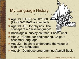My Language History Age 13: BASIC on HP1000 (HOSRAC.BAS is invented) Age 19: APL for physics. The  concept of a &quot;terse language&quot;. Basic again, survey courses, Pascal et al. Age 21: Computer engineering, Chips + assembly language Age 22: I begin to understand the value of high-level languages Age 24: Database programming AppleII Basic 
