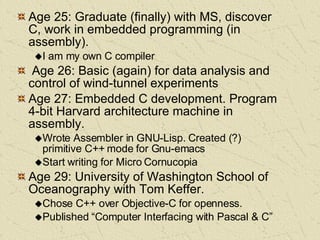 Age 25: Graduate (finally) with MS, discover C, work in embedded programming (in assembly). I am my own C compiler Age 26: Basic (again) for data analysis and control of wind-tunnel experiments Age 27: Embedded C development. Program 4-bit Harvard architecture machine in assembly. Wrote Assembler in GNU-Lisp. Created (?) primitive C++ mode for Gnu-emacs Start writing for Micro Cornucopia Age 29: University of Washington School of Oceanography with Tom Keffer.  Chose C++ over Objective-C for openness. Published “Computer Interfacing with Pascal & C” 