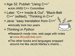 Age 32: Publish “Using C++” Join ANSI C++ Committee Later: “C++ Inside & Out”, “Black-Belt C++” (edited), “Thinking in C++” Java: “easy translation from C++” Actually took two years Thinking in Python Research mode now, web page with notes at  www.BruceEckel.com The other books and languages wrapped around me like Jacob Marley’s chains… 