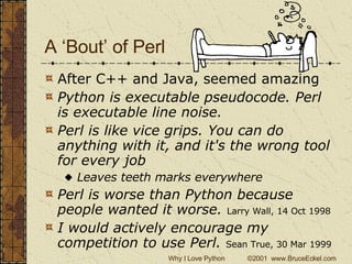 A ‘Bout’ of Perl After C++ and Java, seemed amazing Python is executable pseudocode. Perl is executable line noise.   Perl is like vice grips. You can do anything with it, and it's the wrong tool for every job  Leaves teeth marks everywhere Perl is worse than Python because people wanted it worse.   Larry Wall, 14 Oct 1998   I would actively encourage my competition to use Perl.  Sean True, 30 Mar 1999   