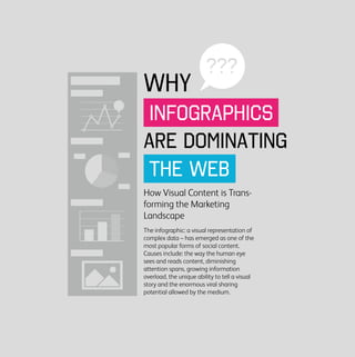INFOGRAPHICS
THE WEB
???
ARE DOMINATING
WHY
How Visual Content is Trans-
forming the Marketing
Landscape
The infographic: a visual representation of
complex data – has emerged as one of the
most popular forms of social content.
Causes include: the way the human eye
sees and reads content, diminishing
attention spans, growing information
overload, the unique ability to tell a visual
story and the enormous viral sharing
potential allowed by the medium.
 