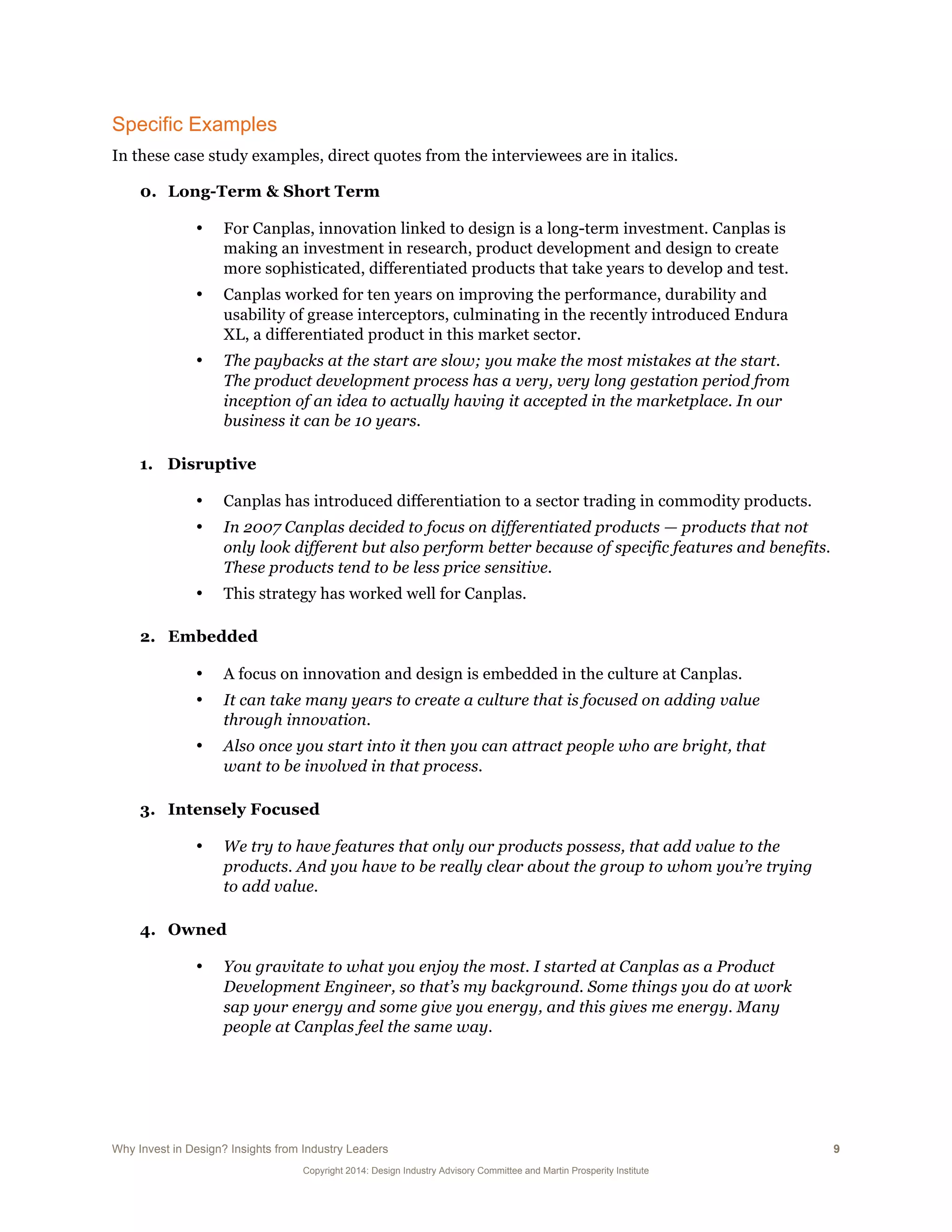 Why Invest in Design? Insights from Industry Leaders 9
Copyright 2014: Design Industry Advisory Committee and Martin Prosperity Institute
Specific Examples
In these case study examples, direct quotes from the interviewees are in italics.
0. Long-Term & Short Term
• For Canplas, innovation linked to design is a long-term investment. Canplas is
making an investment in research, product development and design to create
more sophisticated, differentiated products that take years to develop and test.
• Canplas worked for ten years on improving the performance, durability and
usability of grease interceptors, culminating in the recently introduced Endura
XL, a differentiated product in this market sector.
• The paybacks at the start are slow; you make the most mistakes at the start.
The product development process has a very, very long gestation period from
inception of an idea to actually having it accepted in the marketplace. In our
business it can be 10 years.
1. Disruptive
• Canplas has introduced differentiation to a sector trading in commodity products.
• In 2007 Canplas decided to focus on differentiated products — products that not
only look different but also perform better because of specific features and benefits.
These products tend to be less price sensitive.
• This strategy has worked well for Canplas.
2. Embedded
• A focus on innovation and design is embedded in the culture at Canplas.
• It can take many years to create a culture that is focused on adding value
through innovation.
• Also once you start into it then you can attract people who are bright, that
want to be involved in that process.
3. Intensely Focused
• We try to have features that only our products possess, that add value to the
products. And you have to be really clear about the group to whom you’re trying
to add value.
4. Owned
• You gravitate to what you enjoy the most. I started at Canplas as a Product
Development Engineer, so that’s my background. Some things you do at work
sap your energy and some give you energy, and this gives me energy. Many
people at Canplas feel the same way.
 