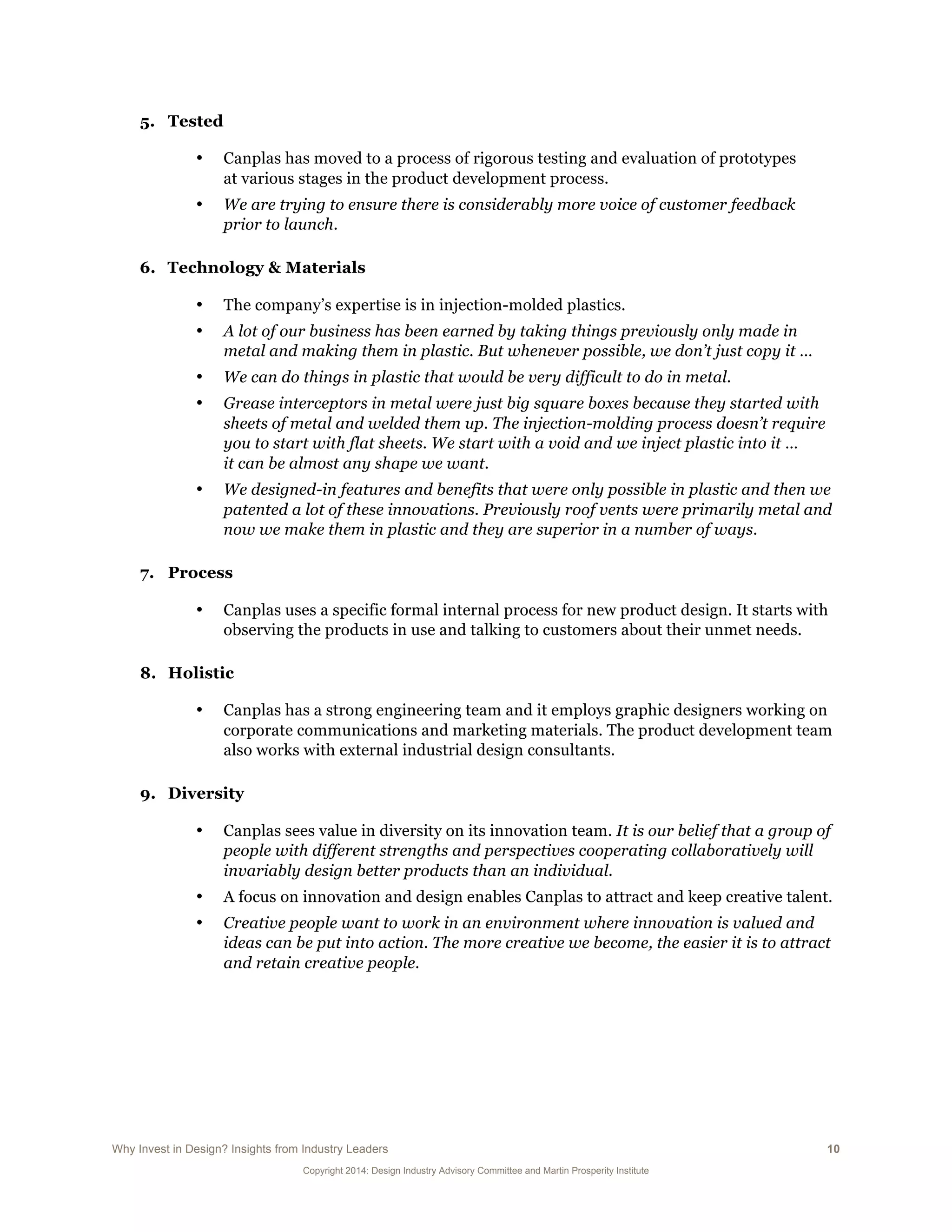 Why Invest in Design? Insights from Industry Leaders 10
Copyright 2014: Design Industry Advisory Committee and Martin Prosperity Institute
5. Tested
• Canplas has moved to a process of rigorous testing and evaluation of prototypes
at various stages in the product development process.
• We are trying to ensure there is considerably more voice of customer feedback
prior to launch.
6. Technology & Materials
• The company’s expertise is in injection-molded plastics.
• A lot of our business has been earned by taking things previously only made in
metal and making them in plastic. But whenever possible, we don’t just copy it …
• We can do things in plastic that would be very difficult to do in metal.
• Grease interceptors in metal were just big square boxes because they started with
sheets of metal and welded them up. The injection-molding process doesn’t require
you to start with flat sheets. We start with a void and we inject plastic into it …
it can be almost any shape we want.
• We designed-in features and benefits that were only possible in plastic and then we
patented a lot of these innovations. Previously roof vents were primarily metal and
now we make them in plastic and they are superior in a number of ways.
7. Process
• Canplas uses a specific formal internal process for new product design. It starts with
observing the products in use and talking to customers about their unmet needs.
8. Holistic
• Canplas has a strong engineering team and it employs graphic designers working on
corporate communications and marketing materials. The product development team
also works with external industrial design consultants.
9. Diversity
• Canplas sees value in diversity on its innovation team. It is our belief that a group of
people with different strengths and perspectives cooperating collaboratively will
invariably design better products than an individual.
• A focus on innovation and design enables Canplas to attract and keep creative talent.
• Creative people want to work in an environment where innovation is valued and
ideas can be put into action. The more creative we become, the easier it is to attract
and retain creative people.
 