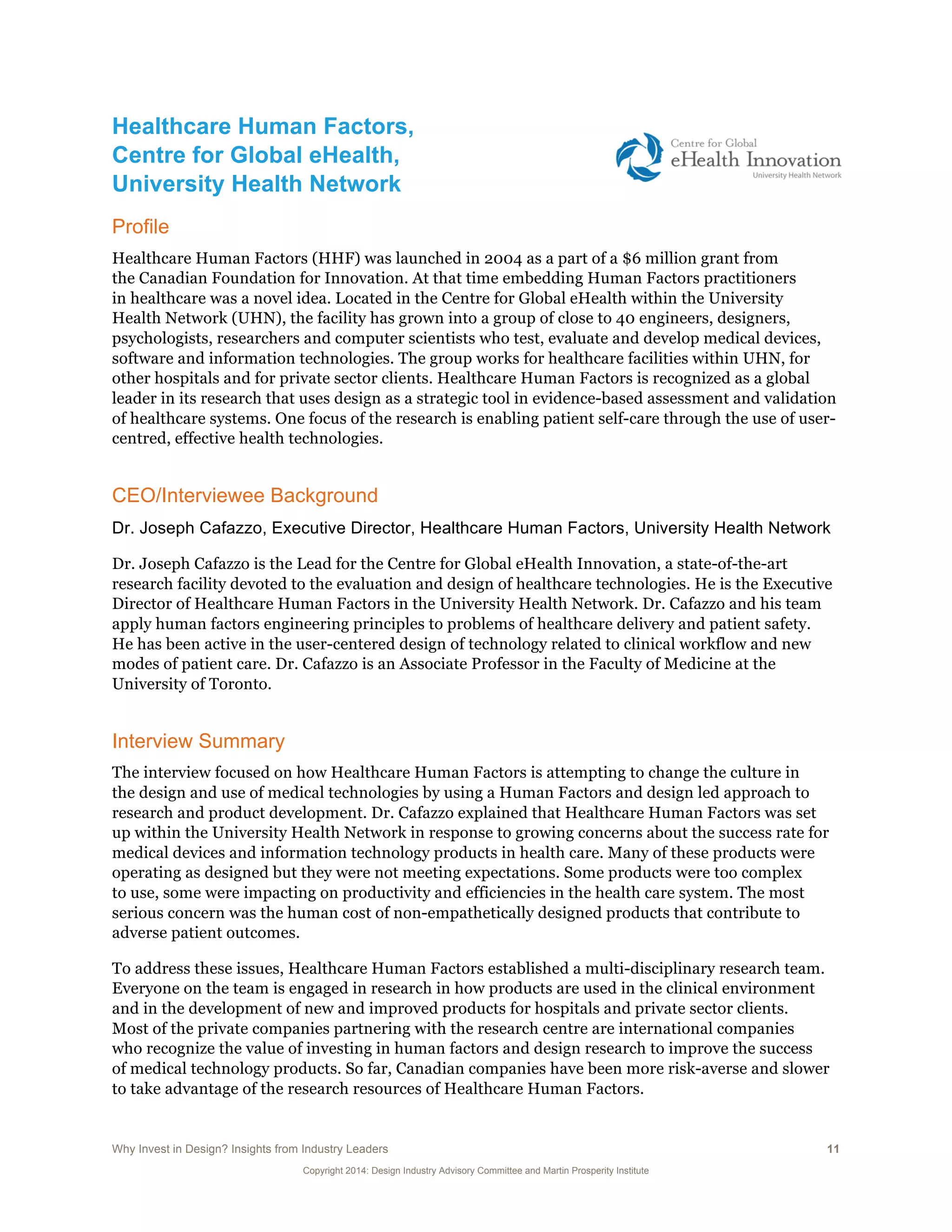 Why Invest in Design? Insights from Industry Leaders 11
Copyright 2014: Design Industry Advisory Committee and Martin Prosperity Institute
Healthcare Human Factors,
Centre for Global eHealth,
University Health Network
Profile
Healthcare Human Factors (HHF) was launched in 2004 as a part of a $6 million grant from
the Canadian Foundation for Innovation. At that time embedding Human Factors practitioners
in healthcare was a novel idea. Located in the Centre for Global eHealth within the University
Health Network (UHN), the facility has grown into a group of close to 40 engineers, designers,
psychologists, researchers and computer scientists who test, evaluate and develop medical devices,
software and information technologies. The group works for healthcare facilities within UHN, for
other hospitals and for private sector clients. Healthcare Human Factors is recognized as a global
leader in its research that uses design as a strategic tool in evidence-based assessment and validation
of healthcare systems. One focus of the research is enabling patient self-care through the use of user-
centred, effective health technologies.
CEO/Interviewee Background
Dr. Joseph Cafazzo, Executive Director, Healthcare Human Factors, University Health Network
Dr. Joseph Cafazzo is the Lead for the Centre for Global eHealth Innovation, a state-of-the-art
research facility devoted to the evaluation and design of healthcare technologies. He is the Executive
Director of Healthcare Human Factors in the University Health Network. Dr. Cafazzo and his team
apply human factors engineering principles to problems of healthcare delivery and patient safety.
He has been active in the user-centered design of technology related to clinical workflow and new
modes of patient care. Dr. Cafazzo is an Associate Professor in the Faculty of Medicine at the
University of Toronto.
Interview Summary
The interview focused on how Healthcare Human Factors is attempting to change the culture in
the design and use of medical technologies by using a Human Factors and design led approach to
research and product development. Dr. Cafazzo explained that Healthcare Human Factors was set
up within the University Health Network in response to growing concerns about the success rate for
medical devices and information technology products in health care. Many of these products were
operating as designed but they were not meeting expectations. Some products were too complex
to use, some were impacting on productivity and efficiencies in the health care system. The most
serious concern was the human cost of non-empathetically designed products that contribute to
adverse patient outcomes.
To address these issues, Healthcare Human Factors established a multi-disciplinary research team.
Everyone on the team is engaged in research in how products are used in the clinical environment
and in the development of new and improved products for hospitals and private sector clients.
Most of the private companies partnering with the research centre are international companies
who recognize the value of investing in human factors and design research to improve the success
of medical technology products. So far, Canadian companies have been more risk-averse and slower
to take advantage of the research resources of Healthcare Human Factors.
 