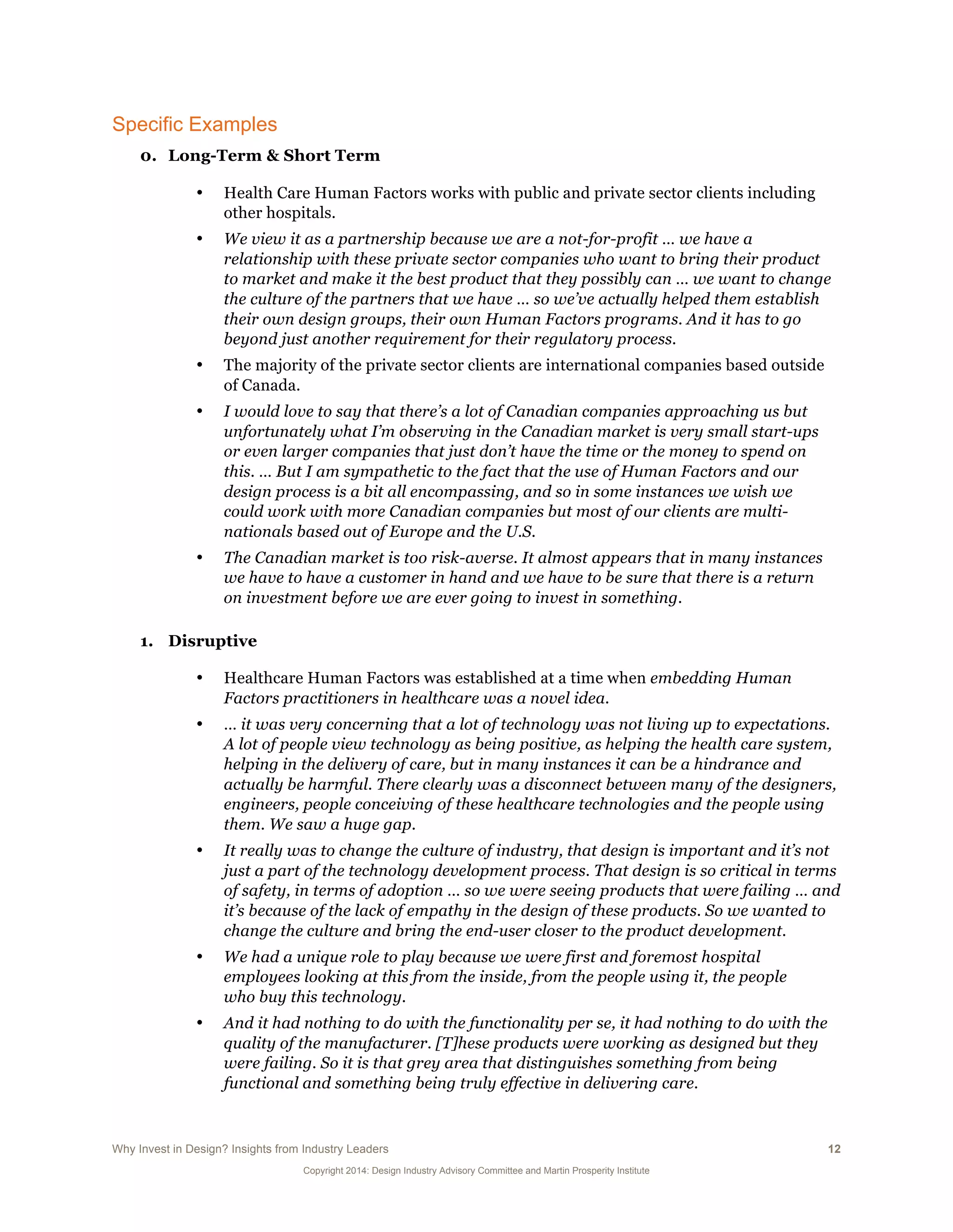 Why Invest in Design? Insights from Industry Leaders 12
Copyright 2014: Design Industry Advisory Committee and Martin Prosperity Institute
Specific Examples
0. Long-Term & Short Term
• Health Care Human Factors works with public and private sector clients including
other hospitals.
• We view it as a partnership because we are a not-for-profit … we have a
relationship with these private sector companies who want to bring their product
to market and make it the best product that they possibly can … we want to change
the culture of the partners that we have … so we’ve actually helped them establish
their own design groups, their own Human Factors programs. And it has to go
beyond just another requirement for their regulatory process.
• The majority of the private sector clients are international companies based outside
of Canada.
• I would love to say that there’s a lot of Canadian companies approaching us but
unfortunately what I’m observing in the Canadian market is very small start-ups
or even larger companies that just don’t have the time or the money to spend on
this. … But I am sympathetic to the fact that the use of Human Factors and our
design process is a bit all encompassing, and so in some instances we wish we
could work with more Canadian companies but most of our clients are multi-
nationals based out of Europe and the U.S.
• The Canadian market is too risk-averse. It almost appears that in many instances
we have to have a customer in hand and we have to be sure that there is a return
on investment before we are ever going to invest in something.
1. Disruptive
• Healthcare Human Factors was established at a time when embedding Human
Factors practitioners in healthcare was a novel idea.
• … it was very concerning that a lot of technology was not living up to expectations.
A lot of people view technology as being positive, as helping the health care system,
helping in the delivery of care, but in many instances it can be a hindrance and
actually be harmful. There clearly was a disconnect between many of the designers,
engineers, people conceiving of these healthcare technologies and the people using
them. We saw a huge gap.
• It really was to change the culture of industry, that design is important and it’s not
just a part of the technology development process. That design is so critical in terms
of safety, in terms of adoption … so we were seeing products that were failing … and
it’s because of the lack of empathy in the design of these products. So we wanted to
change the culture and bring the end-user closer to the product development.
• We had a unique role to play because we were first and foremost hospital
employees looking at this from the inside, from the people using it, the people
who buy this technology.
• And it had nothing to do with the functionality per se, it had nothing to do with the
quality of the manufacturer. [T]hese products were working as designed but they
were failing. So it is that grey area that distinguishes something from being
functional and something being truly effective in delivering care.
 