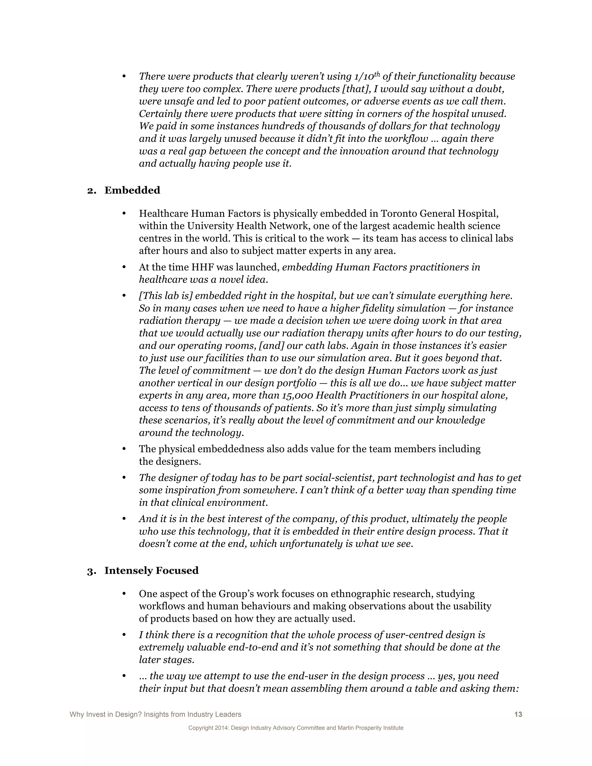 Why Invest in Design? Insights from Industry Leaders 13
Copyright 2014: Design Industry Advisory Committee and Martin Prosperity Institute
• There were products that clearly weren’t using 1/10th of their functionality because
they were too complex. There were products [that], I would say without a doubt,
were unsafe and led to poor patient outcomes, or adverse events as we call them.
Certainly there were products that were sitting in corners of the hospital unused.
We paid in some instances hundreds of thousands of dollars for that technology
and it was largely unused because it didn’t fit into the workflow … again there
was a real gap between the concept and the innovation around that technology
and actually having people use it.
2. Embedded
• Healthcare Human Factors is physically embedded in Toronto General Hospital,
within the University Health Network, one of the largest academic health science
centres in the world. This is critical to the work — its team has access to clinical labs
after hours and also to subject matter experts in any area.
• At the time HHF was launched, embedding Human Factors practitioners in
healthcare was a novel idea.
• [This lab is] embedded right in the hospital, but we can’t simulate everything here.
So in many cases when we need to have a higher fidelity simulation — for instance
radiation therapy — we made a decision when we were doing work in that area
that we would actually use our radiation therapy units after hours to do our testing,
and our operating rooms, [and] our cath labs. Again in those instances it’s easier
to just use our facilities than to use our simulation area. But it goes beyond that.
The level of commitment — we don’t do the design Human Factors work as just
another vertical in our design portfolio — this is all we do... we have subject matter
experts in any area, more than 15,000 Health Practitioners in our hospital alone,
access to tens of thousands of patients. So it’s more than just simply simulating
these scenarios, it’s really about the level of commitment and our knowledge
around the technology.
• The physical embeddedness also adds value for the team members including
the designers.
• The designer of today has to be part social-scientist, part technologist and has to get
some inspiration from somewhere. I can’t think of a better way than spending time
in that clinical environment.
• And it is in the best interest of the company, of this product, ultimately the people
who use this technology, that it is embedded in their entire design process. That it
doesn’t come at the end, which unfortunately is what we see.
3. Intensely Focused
• One aspect of the Group’s work focuses on ethnographic research, studying
workflows and human behaviours and making observations about the usability
of products based on how they are actually used.
• I think there is a recognition that the whole process of user-centred design is
extremely valuable end-to-end and it’s not something that should be done at the
later stages.
• … the way we attempt to use the end-user in the design process … yes, you need
their input but that doesn’t mean assembling them around a table and asking them:
 