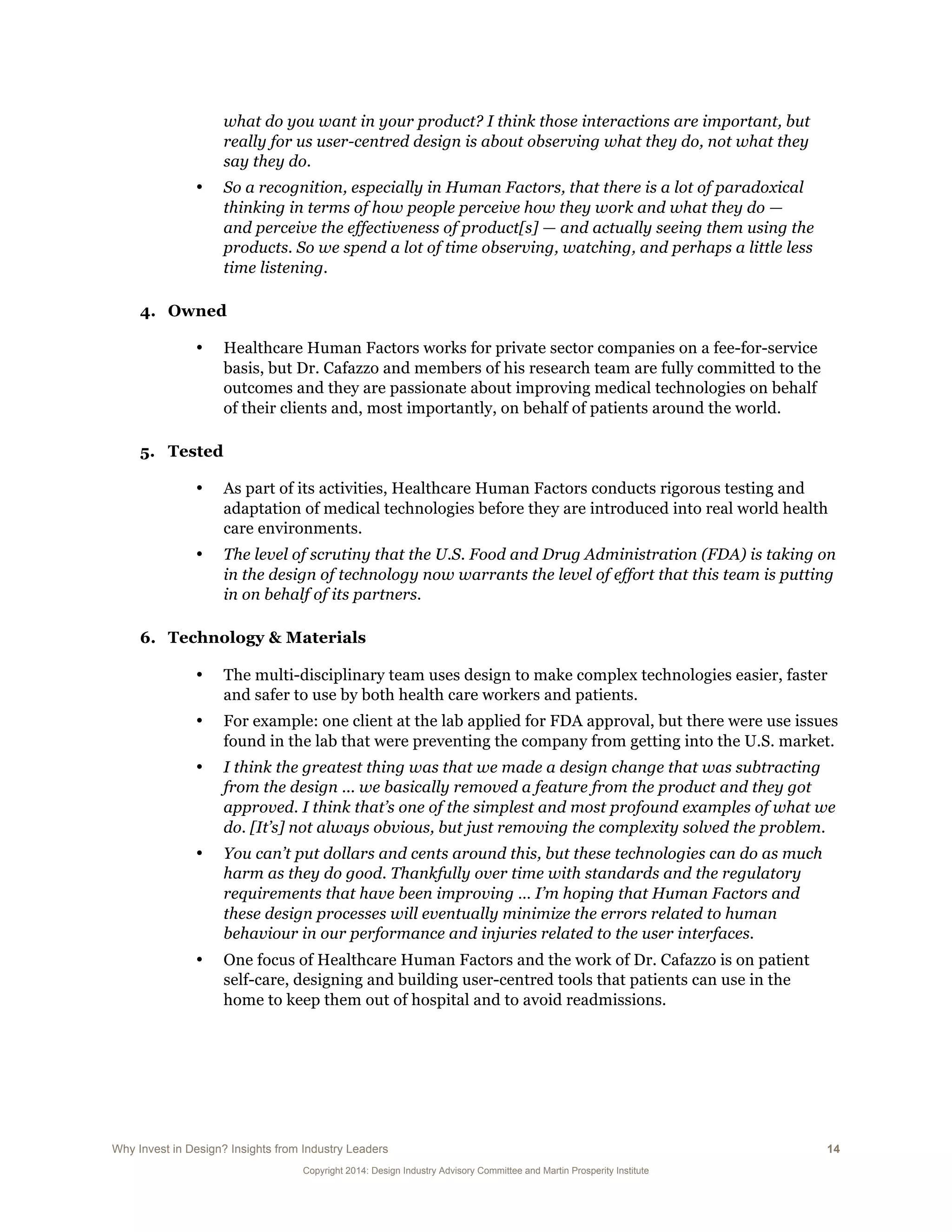 Why Invest in Design? Insights from Industry Leaders 14
Copyright 2014: Design Industry Advisory Committee and Martin Prosperity Institute
what do you want in your product? I think those interactions are important, but
really for us user-centred design is about observing what they do, not what they
say they do.
• So a recognition, especially in Human Factors, that there is a lot of paradoxical
thinking in terms of how people perceive how they work and what they do —
and perceive the effectiveness of product[s] — and actually seeing them using the
products. So we spend a lot of time observing, watching, and perhaps a little less
time listening.
4. Owned
• Healthcare Human Factors works for private sector companies on a fee-for-service
basis, but Dr. Cafazzo and members of his research team are fully committed to the
outcomes and they are passionate about improving medical technologies on behalf
of their clients and, most importantly, on behalf of patients around the world.
5. Tested
• As part of its activities, Healthcare Human Factors conducts rigorous testing and
adaptation of medical technologies before they are introduced into real world health
care environments.
• The level of scrutiny that the U.S. Food and Drug Administration (FDA) is taking on
in the design of technology now warrants the level of effort that this team is putting
in on behalf of its partners.
6. Technology & Materials
• The multi-disciplinary team uses design to make complex technologies easier, faster
and safer to use by both health care workers and patients.
• For example: one client at the lab applied for FDA approval, but there were use issues
found in the lab that were preventing the company from getting into the U.S. market.
• I think the greatest thing was that we made a design change that was subtracting
from the design ... we basically removed a feature from the product and they got
approved. I think that’s one of the simplest and most profound examples of what we
do. [It’s] not always obvious, but just removing the complexity solved the problem.
• You can’t put dollars and cents around this, but these technologies can do as much
harm as they do good. Thankfully over time with standards and the regulatory
requirements that have been improving … I’m hoping that Human Factors and
these design processes will eventually minimize the errors related to human
behaviour in our performance and injuries related to the user interfaces.
• One focus of Healthcare Human Factors and the work of Dr. Cafazzo is on patient
self-care, designing and building user-centred tools that patients can use in the
home to keep them out of hospital and to avoid readmissions.
 