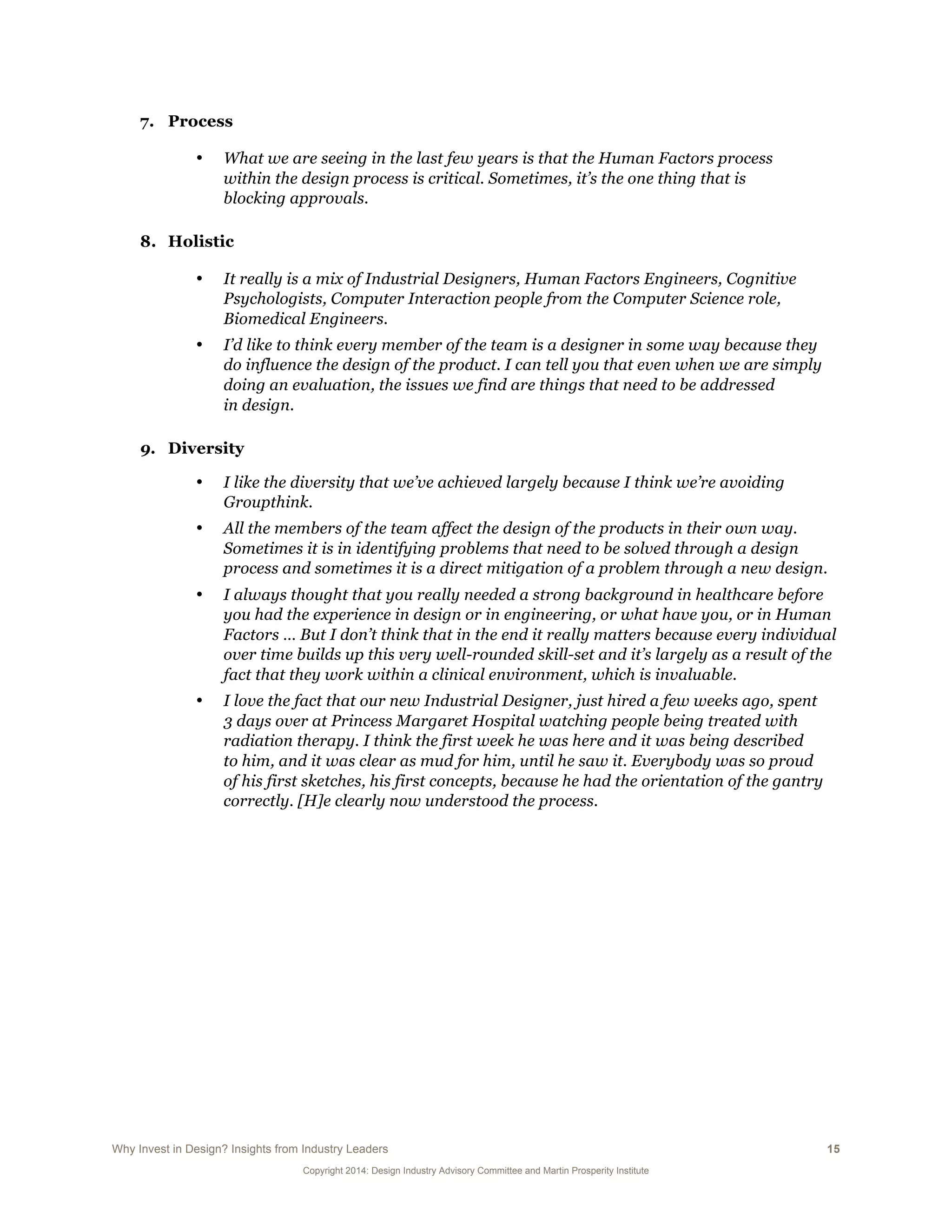 Why Invest in Design? Insights from Industry Leaders 15
Copyright 2014: Design Industry Advisory Committee and Martin Prosperity Institute
7. Process
• What we are seeing in the last few years is that the Human Factors process
within the design process is critical. Sometimes, it’s the one thing that is
blocking approvals.
8. Holistic
• It really is a mix of Industrial Designers, Human Factors Engineers, Cognitive
Psychologists, Computer Interaction people from the Computer Science role,
Biomedical Engineers.
• I’d like to think every member of the team is a designer in some way because they
do influence the design of the product. I can tell you that even when we are simply
doing an evaluation, the issues we find are things that need to be addressed
in design.
9. Diversity
• I like the diversity that we’ve achieved largely because I think we’re avoiding
Groupthink.
• All the members of the team affect the design of the products in their own way.
Sometimes it is in identifying problems that need to be solved through a design
process and sometimes it is a direct mitigation of a problem through a new design.
• I always thought that you really needed a strong background in healthcare before
you had the experience in design or in engineering, or what have you, or in Human
Factors … But I don’t think that in the end it really matters because every individual
over time builds up this very well-rounded skill-set and it’s largely as a result of the
fact that they work within a clinical environment, which is invaluable.
• I love the fact that our new Industrial Designer, just hired a few weeks ago, spent
3 days over at Princess Margaret Hospital watching people being treated with
radiation therapy. I think the first week he was here and it was being described
to him, and it was clear as mud for him, until he saw it. Everybody was so proud
of his first sketches, his first concepts, because he had the orientation of the gantry
correctly. [H]e clearly now understood the process.
 