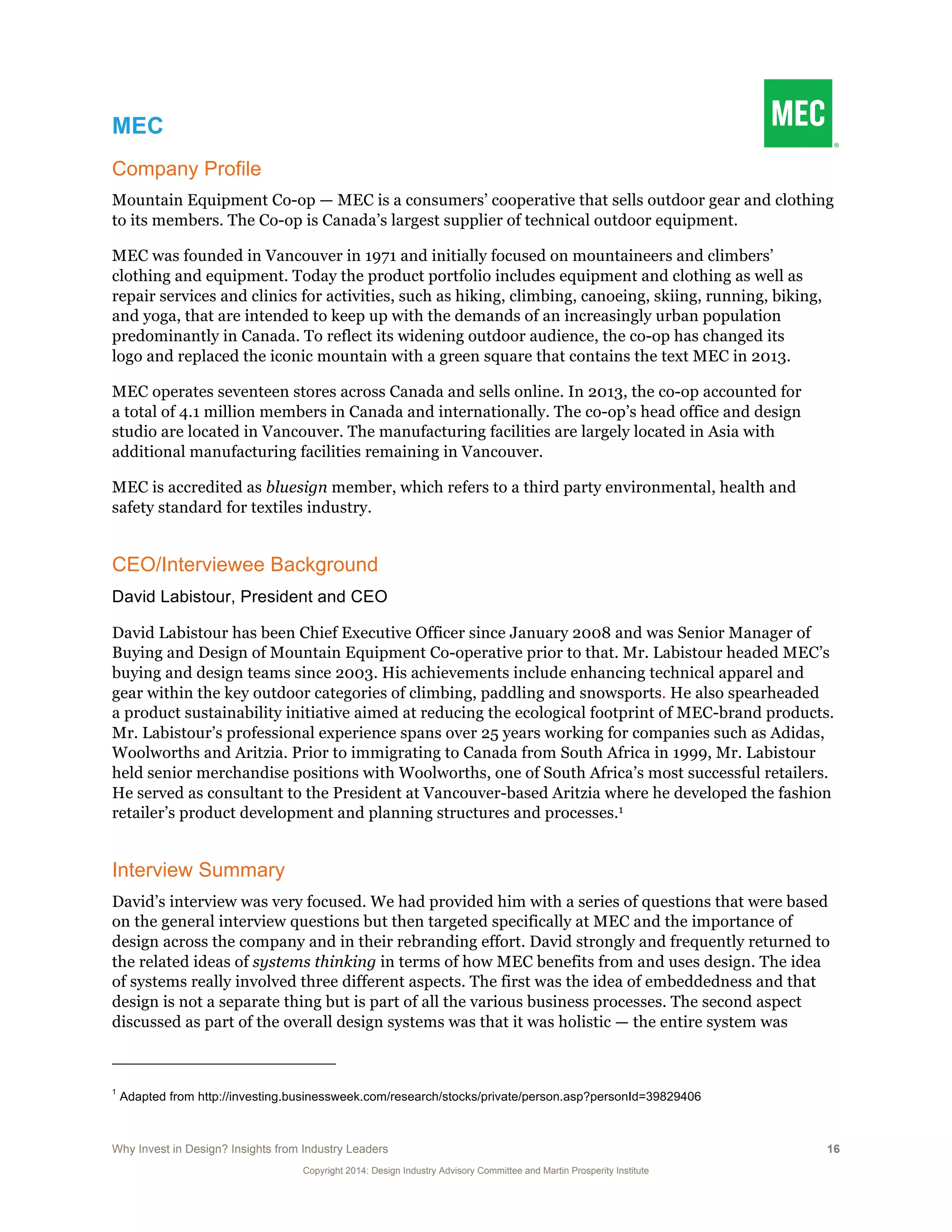 Why Invest in Design? Insights from Industry Leaders 16
Copyright 2014: Design Industry Advisory Committee and Martin Prosperity Institute
MEC
Company Profile
Mountain Equipment Co-op — MEC is a consumers’ cooperative that sells outdoor gear and clothing
to its members. The Co-op is Canada’s largest supplier of technical outdoor equipment.
MEC was founded in Vancouver in 1971 and initially focused on mountaineers and climbers’
clothing and equipment. Today the product portfolio includes equipment and clothing as well as
repair services and clinics for activities, such as hiking, climbing, canoeing, skiing, running, biking,
and yoga, that are intended to keep up with the demands of an increasingly urban population
predominantly in Canada. To reflect its widening outdoor audience, the co-op has changed its
logo and replaced the iconic mountain with a green square that contains the text MEC in 2013.
MEC operates seventeen stores across Canada and sells online. In 2013, the co-op accounted for
a total of 4.1 million members in Canada and internationally. The co-op’s head office and design
studio are located in Vancouver. The manufacturing facilities are largely located in Asia with
additional manufacturing facilities remaining in Vancouver.
MEC is accredited as bluesign member, which refers to a third party environmental, health and
safety standard for textiles industry.
CEO/Interviewee Background
David Labistour, President and CEO
David Labistour has been Chief Executive Officer since January 2008 and was Senior Manager of
Buying and Design of Mountain Equipment Co-operative prior to that. Mr. Labistour headed MEC’s
buying and design teams since 2003. His achievements include enhancing technical apparel and
gear within the key outdoor categories of climbing, paddling and snowsports. He also spearheaded
a product sustainability initiative aimed at reducing the ecological footprint of MEC-brand products.
Mr. Labistour’s professional experience spans over 25 years working for companies such as Adidas,
Woolworths and Aritzia. Prior to immigrating to Canada from South Africa in 1999, Mr. Labistour
held senior merchandise positions with Woolworths, one of South Africa’s most successful retailers.
He served as consultant to the President at Vancouver-based Aritzia where he developed the fashion
retailer’s product development and planning structures and processes.1
Interview Summary
David’s interview was very focused. We had provided him with a series of questions that were based
on the general interview questions but then targeted specifically at MEC and the importance of
design across the company and in their rebranding effort. David strongly and frequently returned to
the related ideas of systems thinking in terms of how MEC benefits from and uses design. The idea
of systems really involved three different aspects. The first was the idea of embeddedness and that
design is not a separate thing but is part of all the various business processes. The second aspect
discussed as part of the overall design systems was that it was holistic — the entire system was
1
Adapted from http://investing.businessweek.com/research/stocks/private/person.asp?personId=39829406
 