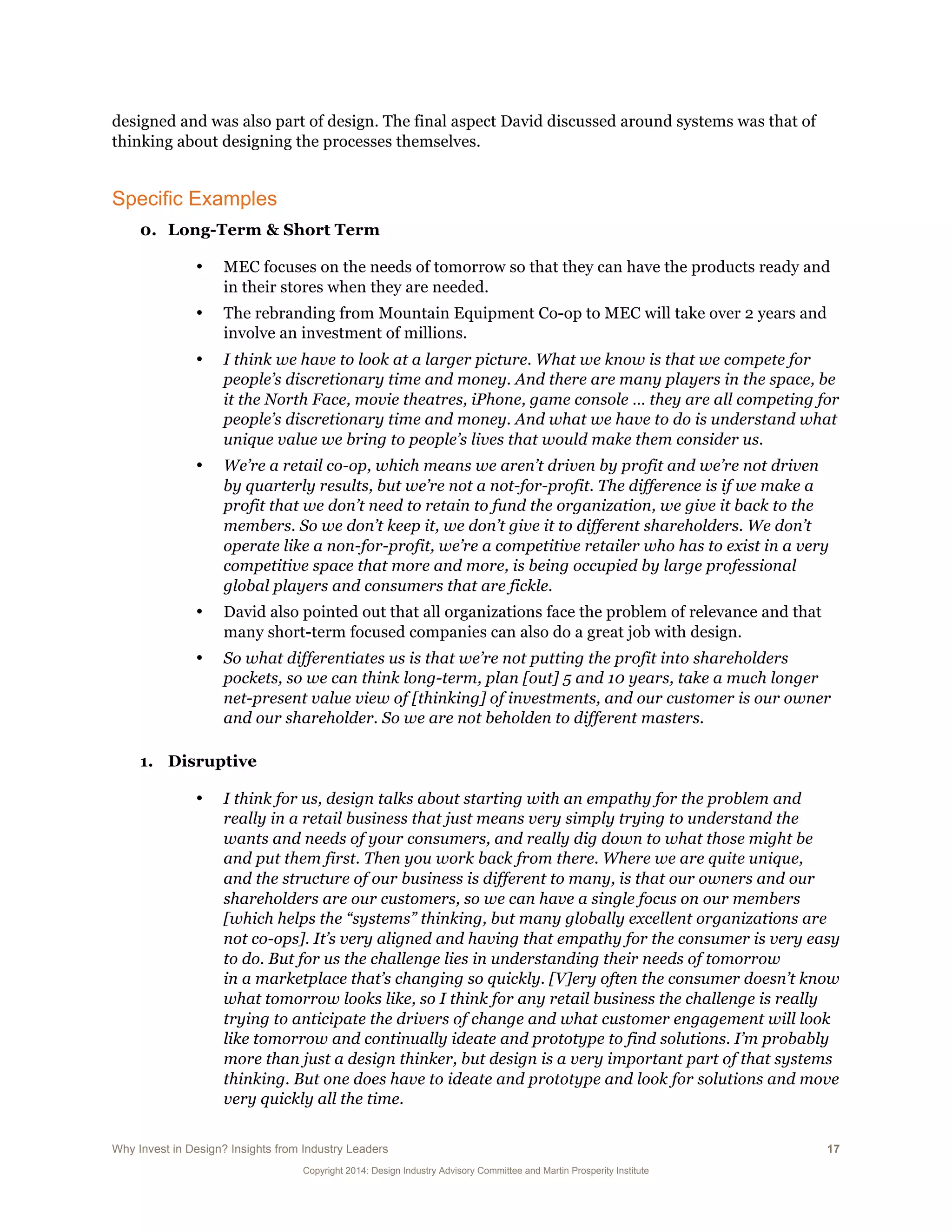 Why Invest in Design? Insights from Industry Leaders 17
Copyright 2014: Design Industry Advisory Committee and Martin Prosperity Institute
designed and was also part of design. The final aspect David discussed around systems was that of
thinking about designing the processes themselves.
Specific Examples
0. Long-Term & Short Term
• MEC focuses on the needs of tomorrow so that they can have the products ready and
in their stores when they are needed.
• The rebranding from Mountain Equipment Co-op to MEC will take over 2 years and
involve an investment of millions.
• I think we have to look at a larger picture. What we know is that we compete for
people’s discretionary time and money. And there are many players in the space, be
it the North Face, movie theatres, iPhone, game console … they are all competing for
people’s discretionary time and money. And what we have to do is understand what
unique value we bring to people’s lives that would make them consider us.
• We’re a retail co-op, which means we aren’t driven by profit and we’re not driven
by quarterly results, but we’re not a not-for-profit. The difference is if we make a
profit that we don’t need to retain to fund the organization, we give it back to the
members. So we don’t keep it, we don’t give it to different shareholders. We don’t
operate like a non-for-profit, we’re a competitive retailer who has to exist in a very
competitive space that more and more, is being occupied by large professional
global players and consumers that are fickle.
• David also pointed out that all organizations face the problem of relevance and that
many short-term focused companies can also do a great job with design.
• So what differentiates us is that we’re not putting the profit into shareholders
pockets, so we can think long-term, plan [out] 5 and 10 years, take a much longer
net-present value view of [thinking] of investments, and our customer is our owner
and our shareholder. So we are not beholden to different masters.
1. Disruptive
• I think for us, design talks about starting with an empathy for the problem and
really in a retail business that just means very simply trying to understand the
wants and needs of your consumers, and really dig down to what those might be
and put them first. Then you work back from there. Where we are quite unique,
and the structure of our business is different to many, is that our owners and our
shareholders are our customers, so we can have a single focus on our members
[which helps the “systems” thinking, but many globally excellent organizations are
not co-ops]. It’s very aligned and having that empathy for the consumer is very easy
to do. But for us the challenge lies in understanding their needs of tomorrow
in a marketplace that’s changing so quickly. [V]ery often the consumer doesn’t know
what tomorrow looks like, so I think for any retail business the challenge is really
trying to anticipate the drivers of change and what customer engagement will look
like tomorrow and continually ideate and prototype to find solutions. I’m probably
more than just a design thinker, but design is a very important part of that systems
thinking. But one does have to ideate and prototype and look for solutions and move
very quickly all the time.
 