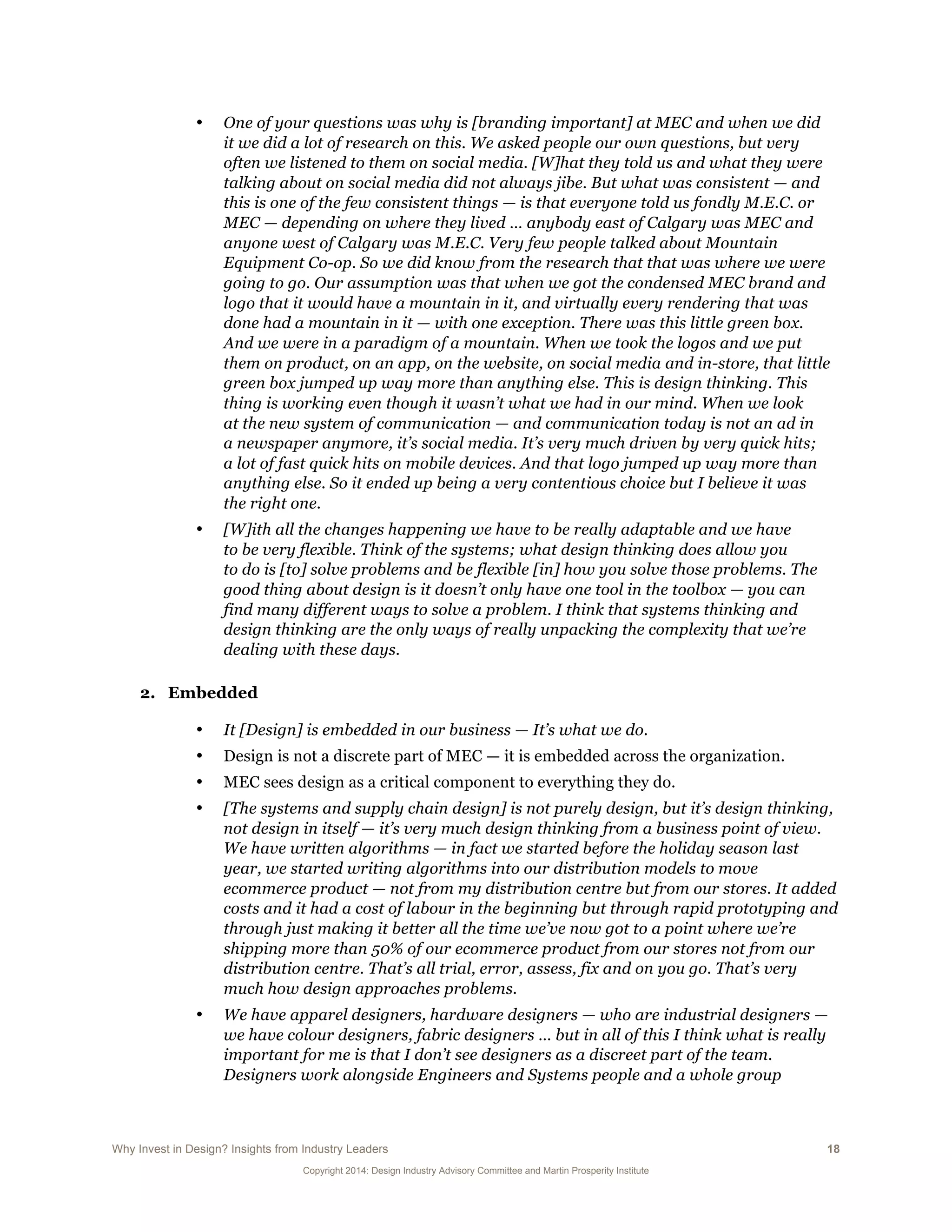 Why Invest in Design? Insights from Industry Leaders 18
Copyright 2014: Design Industry Advisory Committee and Martin Prosperity Institute
• One of your questions was why is [branding important] at MEC and when we did
it we did a lot of research on this. We asked people our own questions, but very
often we listened to them on social media. [W]hat they told us and what they were
talking about on social media did not always jibe. But what was consistent — and
this is one of the few consistent things — is that everyone told us fondly M.E.C. or
MEC — depending on where they lived … anybody east of Calgary was MEC and
anyone west of Calgary was M.E.C. Very few people talked about Mountain
Equipment Co-op. So we did know from the research that that was where we were
going to go. Our assumption was that when we got the condensed MEC brand and
logo that it would have a mountain in it, and virtually every rendering that was
done had a mountain in it — with one exception. There was this little green box.
And we were in a paradigm of a mountain. When we took the logos and we put
them on product, on an app, on the website, on social media and in-store, that little
green box jumped up way more than anything else. This is design thinking. This
thing is working even though it wasn’t what we had in our mind. When we look
at the new system of communication — and communication today is not an ad in
a newspaper anymore, it’s social media. It’s very much driven by very quick hits;
a lot of fast quick hits on mobile devices. And that logo jumped up way more than
anything else. So it ended up being a very contentious choice but I believe it was
the right one.
• [W]ith all the changes happening we have to be really adaptable and we have
to be very flexible. Think of the systems; what design thinking does allow you
to do is [to] solve problems and be flexible [in] how you solve those problems. The
good thing about design is it doesn’t only have one tool in the toolbox — you can
find many different ways to solve a problem. I think that systems thinking and
design thinking are the only ways of really unpacking the complexity that we’re
dealing with these days.
2. Embedded
• It [Design] is embedded in our business — It’s what we do.
• Design is not a discrete part of MEC — it is embedded across the organization.
• MEC sees design as a critical component to everything they do.
• [The systems and supply chain design] is not purely design, but it’s design thinking,
not design in itself — it’s very much design thinking from a business point of view.
We have written algorithms — in fact we started before the holiday season last
year, we started writing algorithms into our distribution models to move
ecommerce product — not from my distribution centre but from our stores. It added
costs and it had a cost of labour in the beginning but through rapid prototyping and
through just making it better all the time we’ve now got to a point where we’re
shipping more than 50% of our ecommerce product from our stores not from our
distribution centre. That’s all trial, error, assess, fix and on you go. That’s very
much how design approaches problems.
• We have apparel designers, hardware designers — who are industrial designers —
we have colour designers, fabric designers … but in all of this I think what is really
important for me is that I don’t see designers as a discreet part of the team.
Designers work alongside Engineers and Systems people and a whole group
 