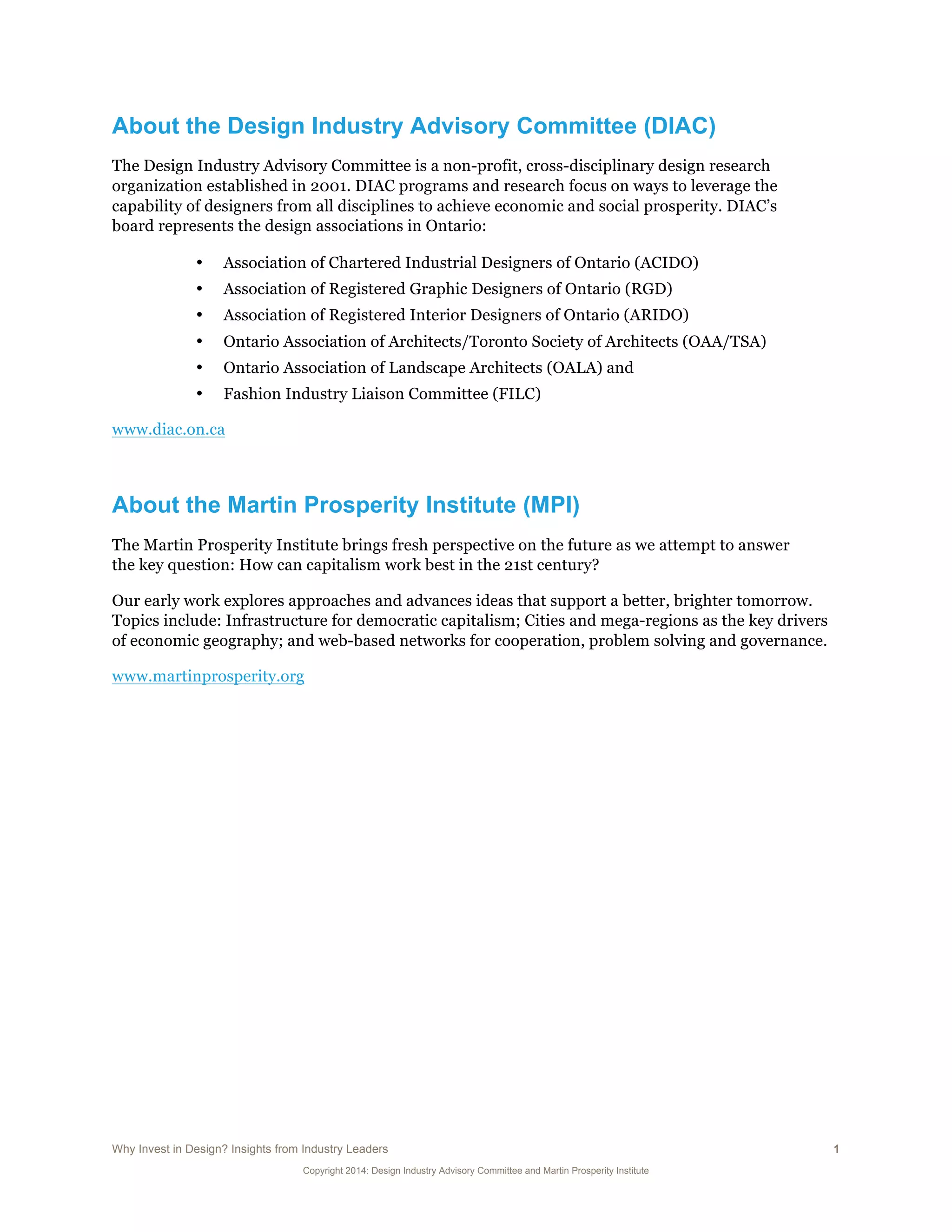 Why Invest in Design? Insights from Industry Leaders 1
Copyright 2014: Design Industry Advisory Committee and Martin Prosperity Institute
About the Design Industry Advisory Committee (DIAC)
The Design Industry Advisory Committee is a non-profit, cross-disciplinary design research
organization established in 2001. DIAC programs and research focus on ways to leverage the
capability of designers from all disciplines to achieve economic and social prosperity. DIAC’s
board represents the design associations in Ontario:
• Association of Chartered Industrial Designers of Ontario (ACIDO)
• Association of Registered Graphic Designers of Ontario (RGD)
• Association of Registered Interior Designers of Ontario (ARIDO)
• Ontario Association of Architects/Toronto Society of Architects (OAA/TSA)
• Ontario Association of Landscape Architects (OALA) and
• Fashion Industry Liaison Committee (FILC)
www.diac.on.ca
About the Martin Prosperity Institute (MPI)
The Martin Prosperity Institute brings fresh perspective on the future as we attempt to answer
the key question: How can capitalism work best in the 21st century?
Our early work explores approaches and advances ideas that support a better, brighter tomorrow.
Topics include: Infrastructure for democratic capitalism; Cities and mega-regions as the key drivers
of economic geography; and web-based networks for cooperation, problem solving and governance.
www.martinprosperity.org
 