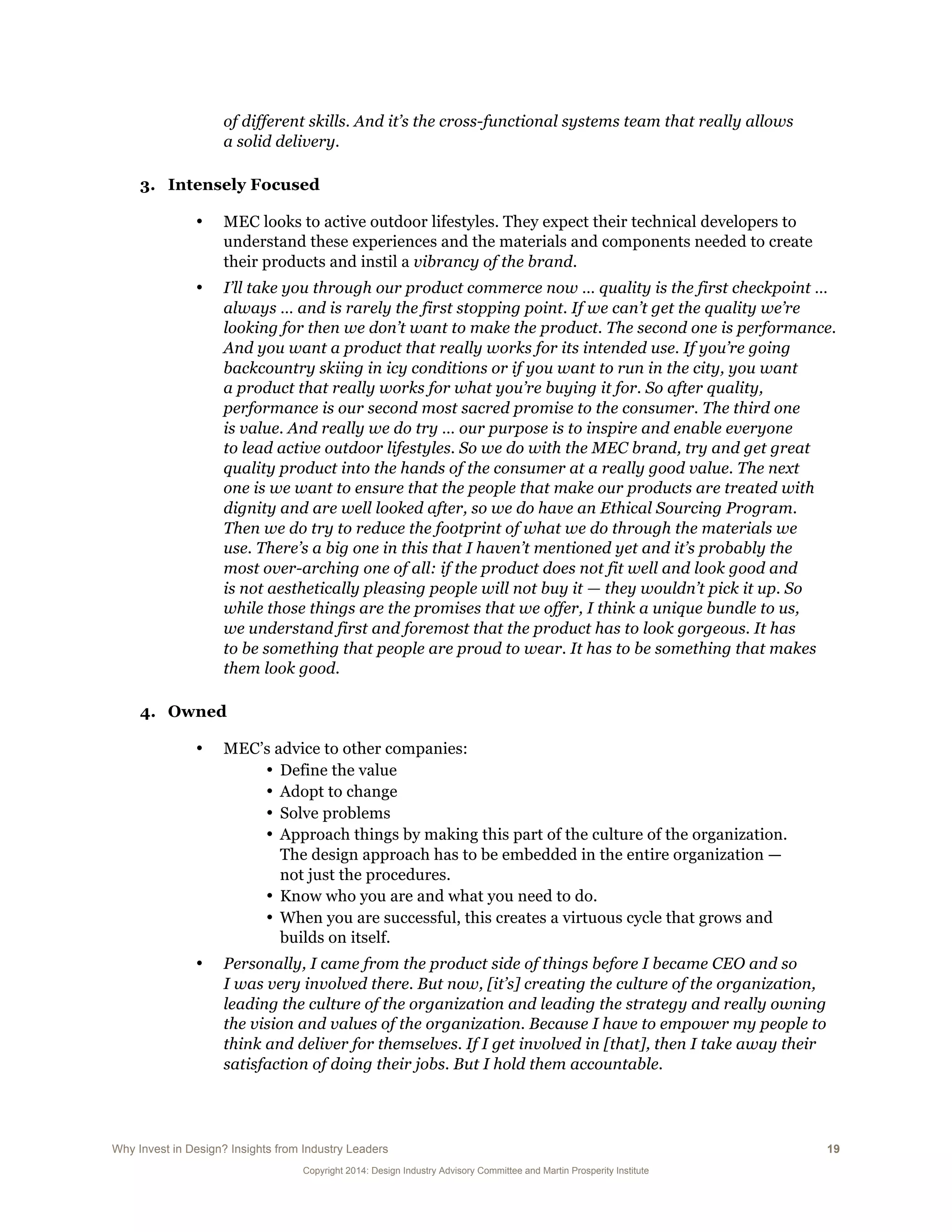 Why Invest in Design? Insights from Industry Leaders 19
Copyright 2014: Design Industry Advisory Committee and Martin Prosperity Institute
of different skills. And it’s the cross-functional systems team that really allows
a solid delivery.
3. Intensely Focused
• MEC looks to active outdoor lifestyles. They expect their technical developers to
understand these experiences and the materials and components needed to create
their products and instil a vibrancy of the brand.
• I’ll take you through our product commerce now … quality is the first checkpoint …
always … and is rarely the first stopping point. If we can’t get the quality we’re
looking for then we don’t want to make the product. The second one is performance.
And you want a product that really works for its intended use. If you’re going
backcountry skiing in icy conditions or if you want to run in the city, you want
a product that really works for what you’re buying it for. So after quality,
performance is our second most sacred promise to the consumer. The third one
is value. And really we do try … our purpose is to inspire and enable everyone
to lead active outdoor lifestyles. So we do with the MEC brand, try and get great
quality product into the hands of the consumer at a really good value. The next
one is we want to ensure that the people that make our products are treated with
dignity and are well looked after, so we do have an Ethical Sourcing Program.
Then we do try to reduce the footprint of what we do through the materials we
use. There’s a big one in this that I haven’t mentioned yet and it’s probably the
most over-arching one of all: if the product does not fit well and look good and
is not aesthetically pleasing people will not buy it — they wouldn’t pick it up. So
while those things are the promises that we offer, I think a unique bundle to us,
we understand first and foremost that the product has to look gorgeous. It has
to be something that people are proud to wear. It has to be something that makes
them look good.
4. Owned
• MEC’s advice to other companies:
• Define the value
• Adopt to change
• Solve problems
• Approach things by making this part of the culture of the organization.
The design approach has to be embedded in the entire organization —
not just the procedures.
• Know who you are and what you need to do.
• When you are successful, this creates a virtuous cycle that grows and
builds on itself.
• Personally, I came from the product side of things before I became CEO and so
I was very involved there. But now, [it’s] creating the culture of the organization,
leading the culture of the organization and leading the strategy and really owning
the vision and values of the organization. Because I have to empower my people to
think and deliver for themselves. If I get involved in [that], then I take away their
satisfaction of doing their jobs. But I hold them accountable.
 