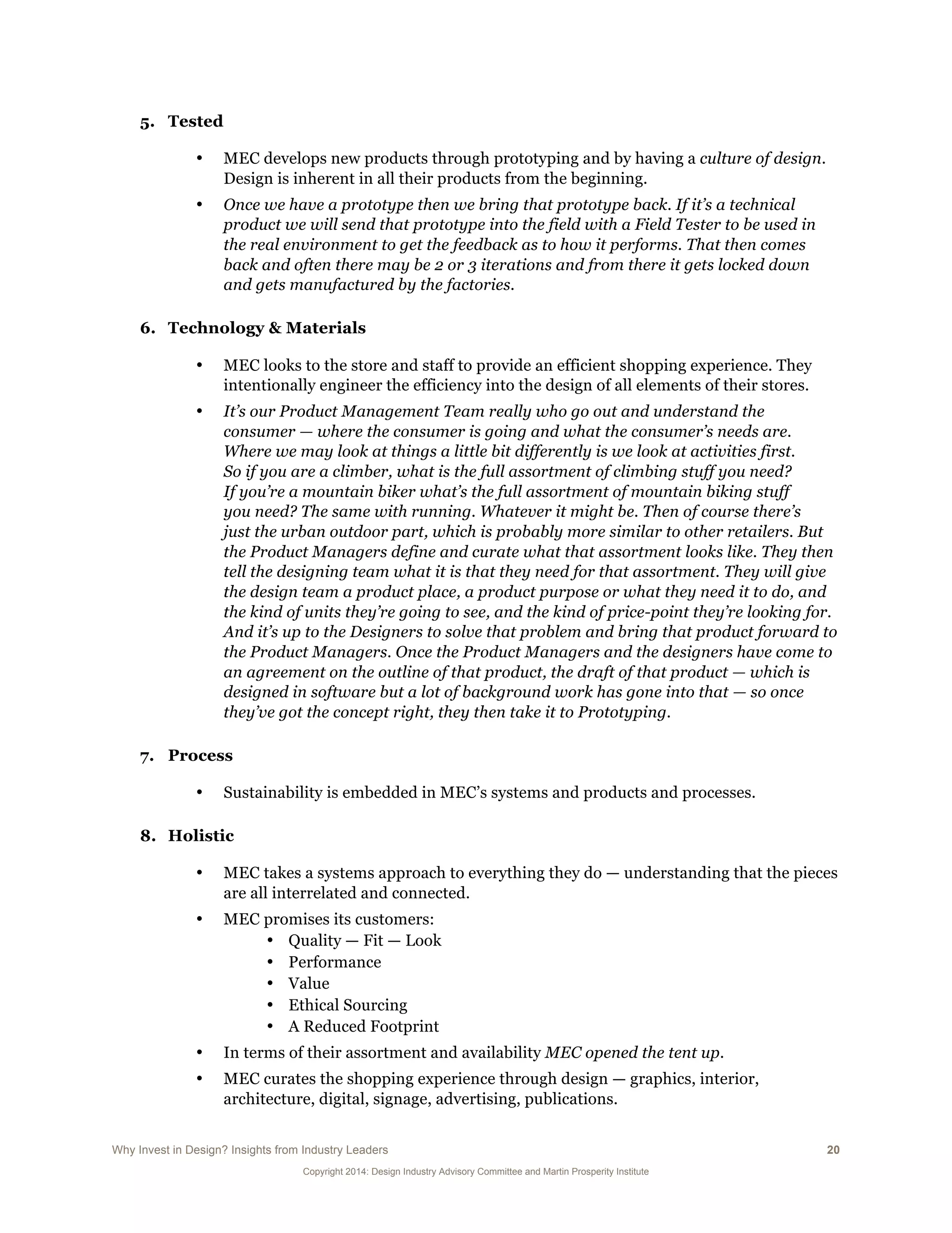 Why Invest in Design? Insights from Industry Leaders 20
Copyright 2014: Design Industry Advisory Committee and Martin Prosperity Institute
5. Tested
• MEC develops new products through prototyping and by having a culture of design.
Design is inherent in all their products from the beginning.
• Once we have a prototype then we bring that prototype back. If it’s a technical
product we will send that prototype into the field with a Field Tester to be used in
the real environment to get the feedback as to how it performs. That then comes
back and often there may be 2 or 3 iterations and from there it gets locked down
and gets manufactured by the factories.
6. Technology & Materials
• MEC looks to the store and staff to provide an efficient shopping experience. They
intentionally engineer the efficiency into the design of all elements of their stores.
• It’s our Product Management Team really who go out and understand the
consumer — where the consumer is going and what the consumer’s needs are.
Where we may look at things a little bit differently is we look at activities first.
So if you are a climber, what is the full assortment of climbing stuff you need?
If you’re a mountain biker what’s the full assortment of mountain biking stuff
you need? The same with running. Whatever it might be. Then of course there’s
just the urban outdoor part, which is probably more similar to other retailers. But
the Product Managers define and curate what that assortment looks like. They then
tell the designing team what it is that they need for that assortment. They will give
the design team a product place, a product purpose or what they need it to do, and
the kind of units they’re going to see, and the kind of price-point they’re looking for.
And it’s up to the Designers to solve that problem and bring that product forward to
the Product Managers. Once the Product Managers and the designers have come to
an agreement on the outline of that product, the draft of that product — which is
designed in software but a lot of background work has gone into that — so once
they’ve got the concept right, they then take it to Prototyping.
7. Process
• Sustainability is embedded in MEC’s systems and products and processes.
8. Holistic
• MEC takes a systems approach to everything they do — understanding that the pieces
are all interrelated and connected.
• MEC promises its customers:
• Quality — Fit — Look
• Performance
• Value
• Ethical Sourcing
• A Reduced Footprint
• In terms of their assortment and availability MEC opened the tent up.
• MEC curates the shopping experience through design — graphics, interior,
architecture, digital, signage, advertising, publications.
 