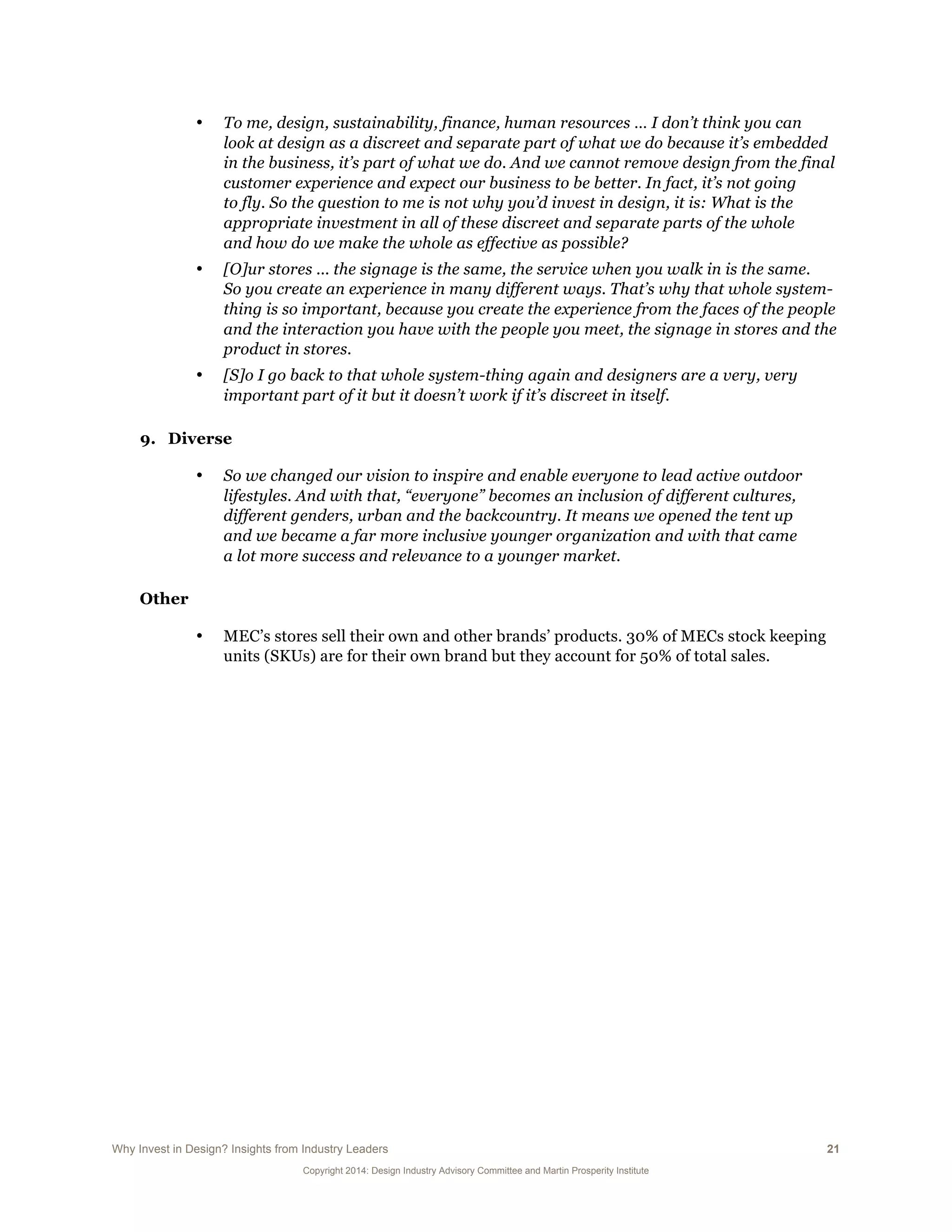 Why Invest in Design? Insights from Industry Leaders 21
Copyright 2014: Design Industry Advisory Committee and Martin Prosperity Institute
• To me, design, sustainability, finance, human resources … I don’t think you can
look at design as a discreet and separate part of what we do because it’s embedded
in the business, it’s part of what we do. And we cannot remove design from the final
customer experience and expect our business to be better. In fact, it’s not going
to fly. So the question to me is not why you’d invest in design, it is: What is the
appropriate investment in all of these discreet and separate parts of the whole
and how do we make the whole as effective as possible?
• [O]ur stores ... the signage is the same, the service when you walk in is the same.
So you create an experience in many different ways. That’s why that whole system-
thing is so important, because you create the experience from the faces of the people
and the interaction you have with the people you meet, the signage in stores and the
product in stores.
• [S]o I go back to that whole system-thing again and designers are a very, very
important part of it but it doesn’t work if it’s discreet in itself.
9. Diverse
• So we changed our vision to inspire and enable everyone to lead active outdoor
lifestyles. And with that, “everyone” becomes an inclusion of different cultures,
different genders, urban and the backcountry. It means we opened the tent up
and we became a far more inclusive younger organization and with that came
a lot more success and relevance to a younger market.
Other
• MEC’s stores sell their own and other brands’ products. 30% of MECs stock keeping
units (SKUs) are for their own brand but they account for 50% of total sales.
 