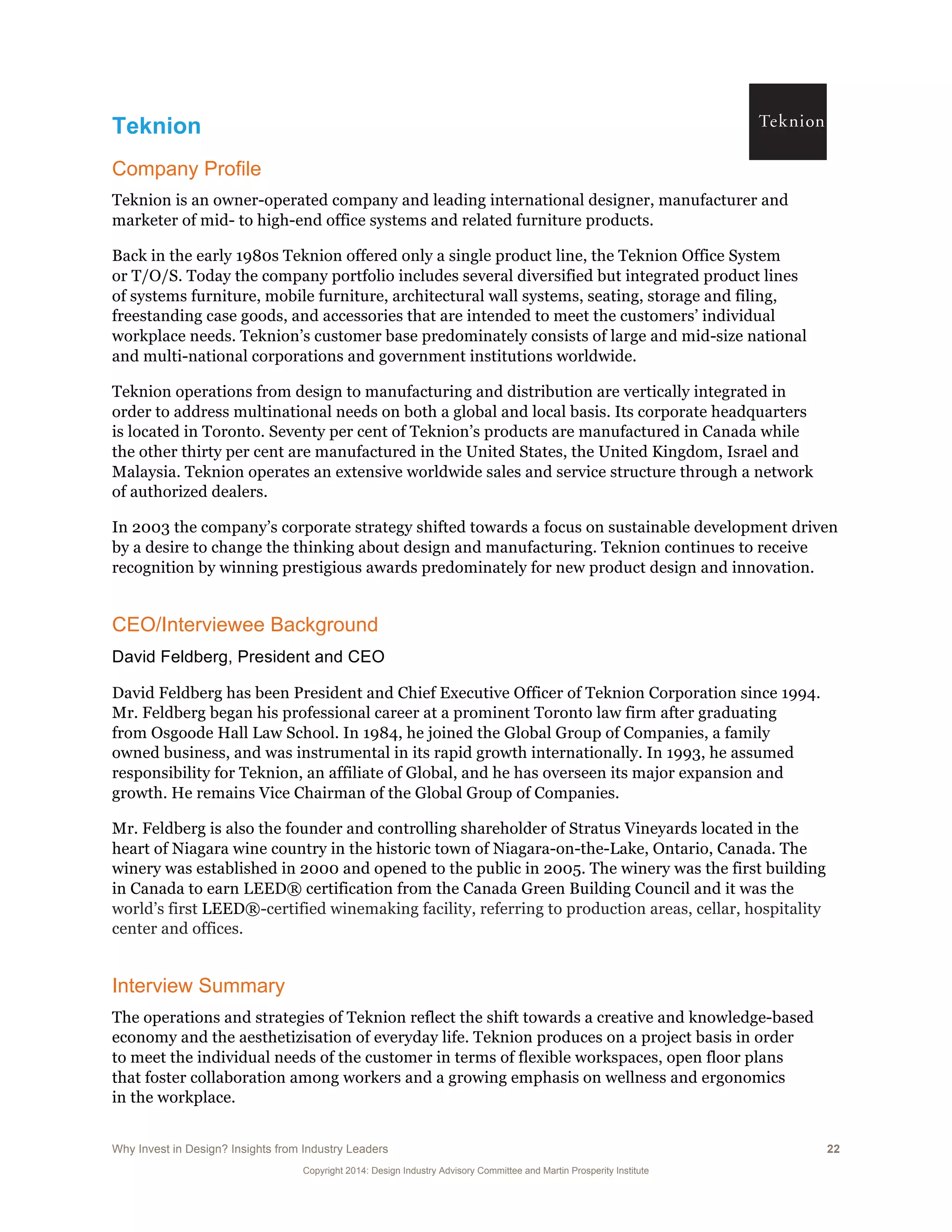 Why Invest in Design? Insights from Industry Leaders 22
Copyright 2014: Design Industry Advisory Committee and Martin Prosperity Institute
Teknion
Company Profile
Teknion is an owner-operated company and leading international designer, manufacturer and
marketer of mid- to high-end office systems and related furniture products.
Back in the early 1980s Teknion offered only a single product line, the Teknion Office System
or T/O/S. Today the company portfolio includes several diversified but integrated product lines
of systems furniture, mobile furniture, architectural wall systems, seating, storage and filing,
freestanding case goods, and accessories that are intended to meet the customers’ individual
workplace needs. Teknion’s customer base predominately consists of large and mid-size national
and multi-national corporations and government institutions worldwide.
Teknion operations from design to manufacturing and distribution are vertically integrated in
order to address multinational needs on both a global and local basis. Its corporate headquarters
is located in Toronto. Seventy per cent of Teknion’s products are manufactured in Canada while
the other thirty per cent are manufactured in the United States, the United Kingdom, Israel and
Malaysia. Teknion operates an extensive worldwide sales and service structure through a network
of authorized dealers.
In 2003 the company’s corporate strategy shifted towards a focus on sustainable development driven
by a desire to change the thinking about design and manufacturing. Teknion continues to receive
recognition by winning prestigious awards predominately for new product design and innovation.
CEO/Interviewee Background
David Feldberg, President and CEO
David Feldberg has been President and Chief Executive Officer of Teknion Corporation since 1994.
Mr. Feldberg began his professional career at a prominent Toronto law firm after graduating
from Osgoode Hall Law School. In 1984, he joined the Global Group of Companies, a family
owned business, and was instrumental in its rapid growth internationally. In 1993, he assumed
responsibility for Teknion, an affiliate of Global, and he has overseen its major expansion and
growth. He remains Vice Chairman of the Global Group of Companies.
Mr. Feldberg is also the founder and controlling shareholder of Stratus Vineyards located in the
heart of Niagara wine country in the historic town of Niagara-on-the-Lake, Ontario, Canada. The
winery was established in 2000 and opened to the public in 2005. The winery was the first building
in Canada to earn LEED® certification from the Canada Green Building Council and it was the
world’s first LEED®-certified winemaking facility, referring to production areas, cellar, hospitality
center and offices.
Interview Summary
The operations and strategies of Teknion reflect the shift towards a creative and knowledge-based
economy and the aesthetizisation of everyday life. Teknion produces on a project basis in order
to meet the individual needs of the customer in terms of flexible workspaces, open floor plans
that foster collaboration among workers and a growing emphasis on wellness and ergonomics
in the workplace.
 
