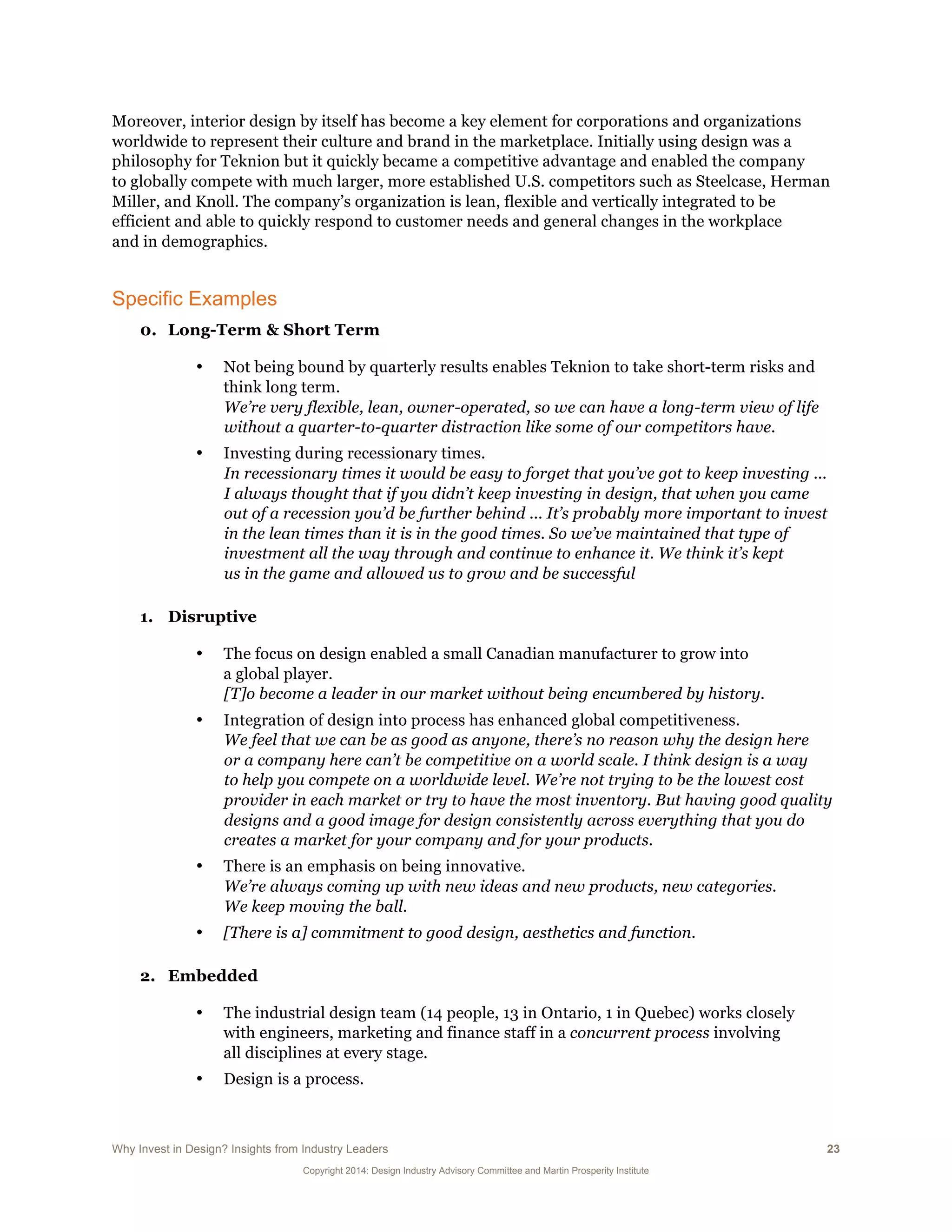 Why Invest in Design? Insights from Industry Leaders 23
Copyright 2014: Design Industry Advisory Committee and Martin Prosperity Institute
Moreover, interior design by itself has become a key element for corporations and organizations
worldwide to represent their culture and brand in the marketplace. Initially using design was a
philosophy for Teknion but it quickly became a competitive advantage and enabled the company
to globally compete with much larger, more established U.S. competitors such as Steelcase, Herman
Miller, and Knoll. The company’s organization is lean, flexible and vertically integrated to be
efficient and able to quickly respond to customer needs and general changes in the workplace
and in demographics.
Specific Examples
0. Long-Term & Short Term
• Not being bound by quarterly results enables Teknion to take short-term risks and
think long term.
We’re very flexible, lean, owner-operated, so we can have a long-term view of life
without a quarter-to-quarter distraction like some of our competitors have.
• Investing during recessionary times.
In recessionary times it would be easy to forget that you’ve got to keep investing ...
I always thought that if you didn’t keep investing in design, that when you came
out of a recession you’d be further behind ... It’s probably more important to invest
in the lean times than it is in the good times. So we’ve maintained that type of
investment all the way through and continue to enhance it. We think it’s kept
us in the game and allowed us to grow and be successful
1. Disruptive
• The focus on design enabled a small Canadian manufacturer to grow into
a global player.
[T]o become a leader in our market without being encumbered by history.
• Integration of design into process has enhanced global competitiveness.
We feel that we can be as good as anyone, there’s no reason why the design here
or a company here can’t be competitive on a world scale. I think design is a way
to help you compete on a worldwide level. We’re not trying to be the lowest cost
provider in each market or try to have the most inventory. But having good quality
designs and a good image for design consistently across everything that you do
creates a market for your company and for your products.
• There is an emphasis on being innovative.
We’re always coming up with new ideas and new products, new categories.
We keep moving the ball.
• [There is a] commitment to good design, aesthetics and function.
2. Embedded
• The industrial design team (14 people, 13 in Ontario, 1 in Quebec) works closely
with engineers, marketing and finance staff in a concurrent process involving
all disciplines at every stage.
• Design is a process.
 