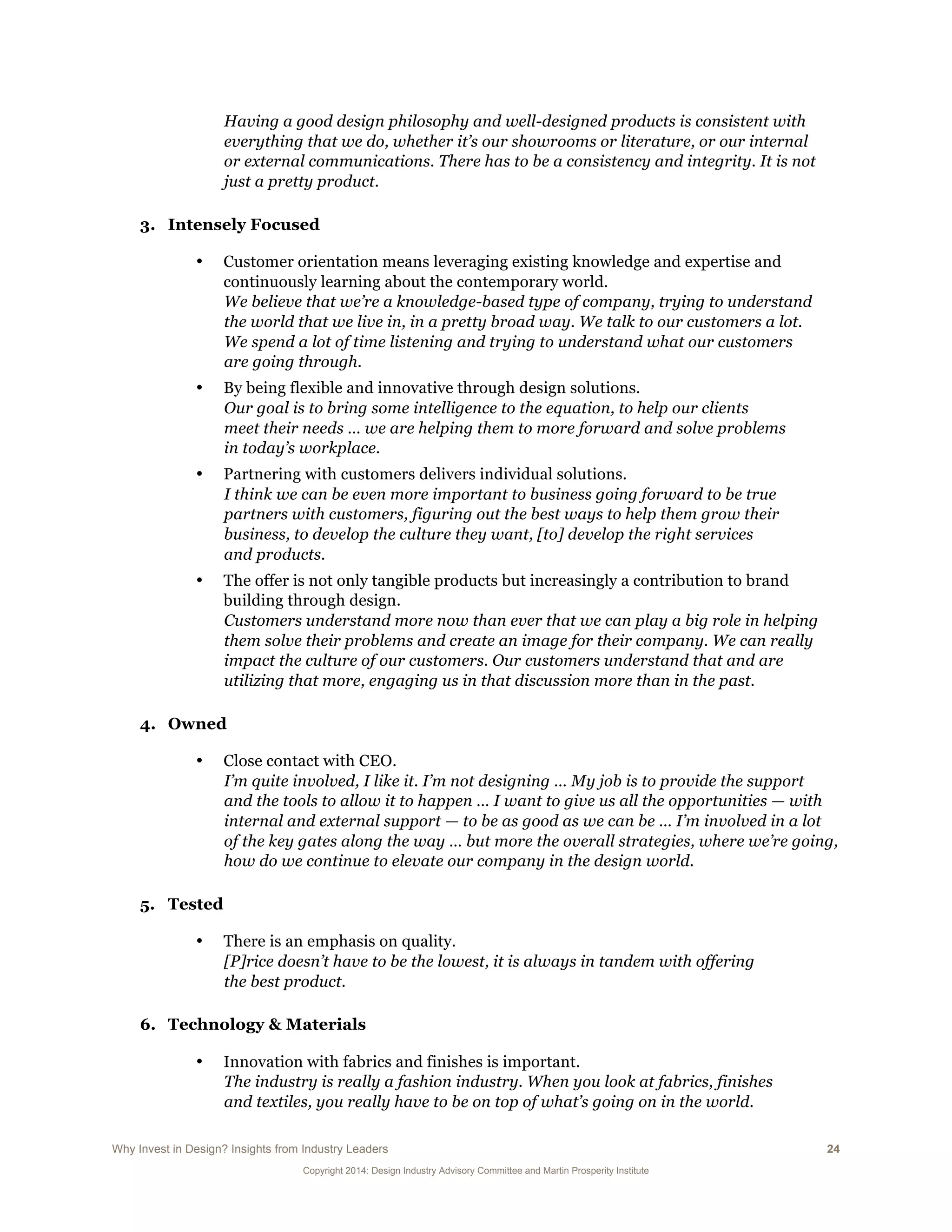 Why Invest in Design? Insights from Industry Leaders 24
Copyright 2014: Design Industry Advisory Committee and Martin Prosperity Institute
Having a good design philosophy and well-designed products is consistent with
everything that we do, whether it’s our showrooms or literature, or our internal
or external communications. There has to be a consistency and integrity. It is not
just a pretty product.
3. Intensely Focused
• Customer orientation means leveraging existing knowledge and expertise and
continuously learning about the contemporary world.
We believe that we’re a knowledge-based type of company, trying to understand
the world that we live in, in a pretty broad way. We talk to our customers a lot.
We spend a lot of time listening and trying to understand what our customers
are going through.
• By being flexible and innovative through design solutions.
Our goal is to bring some intelligence to the equation, to help our clients
meet their needs … we are helping them to more forward and solve problems
in today’s workplace.
• Partnering with customers delivers individual solutions.
I think we can be even more important to business going forward to be true
partners with customers, figuring out the best ways to help them grow their
business, to develop the culture they want, [to] develop the right services
and products.
• The offer is not only tangible products but increasingly a contribution to brand
building through design.
Customers understand more now than ever that we can play a big role in helping
them solve their problems and create an image for their company. We can really
impact the culture of our customers. Our customers understand that and are
utilizing that more, engaging us in that discussion more than in the past.
4. Owned
• Close contact with CEO.
I’m quite involved, I like it. I’m not designing … My job is to provide the support
and the tools to allow it to happen … I want to give us all the opportunities — with
internal and external support — to be as good as we can be … I’m involved in a lot
of the key gates along the way … but more the overall strategies, where we’re going,
how do we continue to elevate our company in the design world.
5. Tested
• There is an emphasis on quality.
[P]rice doesn’t have to be the lowest, it is always in tandem with offering
the best product.
6. Technology & Materials
• Innovation with fabrics and finishes is important.
The industry is really a fashion industry. When you look at fabrics, finishes
and textiles, you really have to be on top of what’s going on in the world.
 