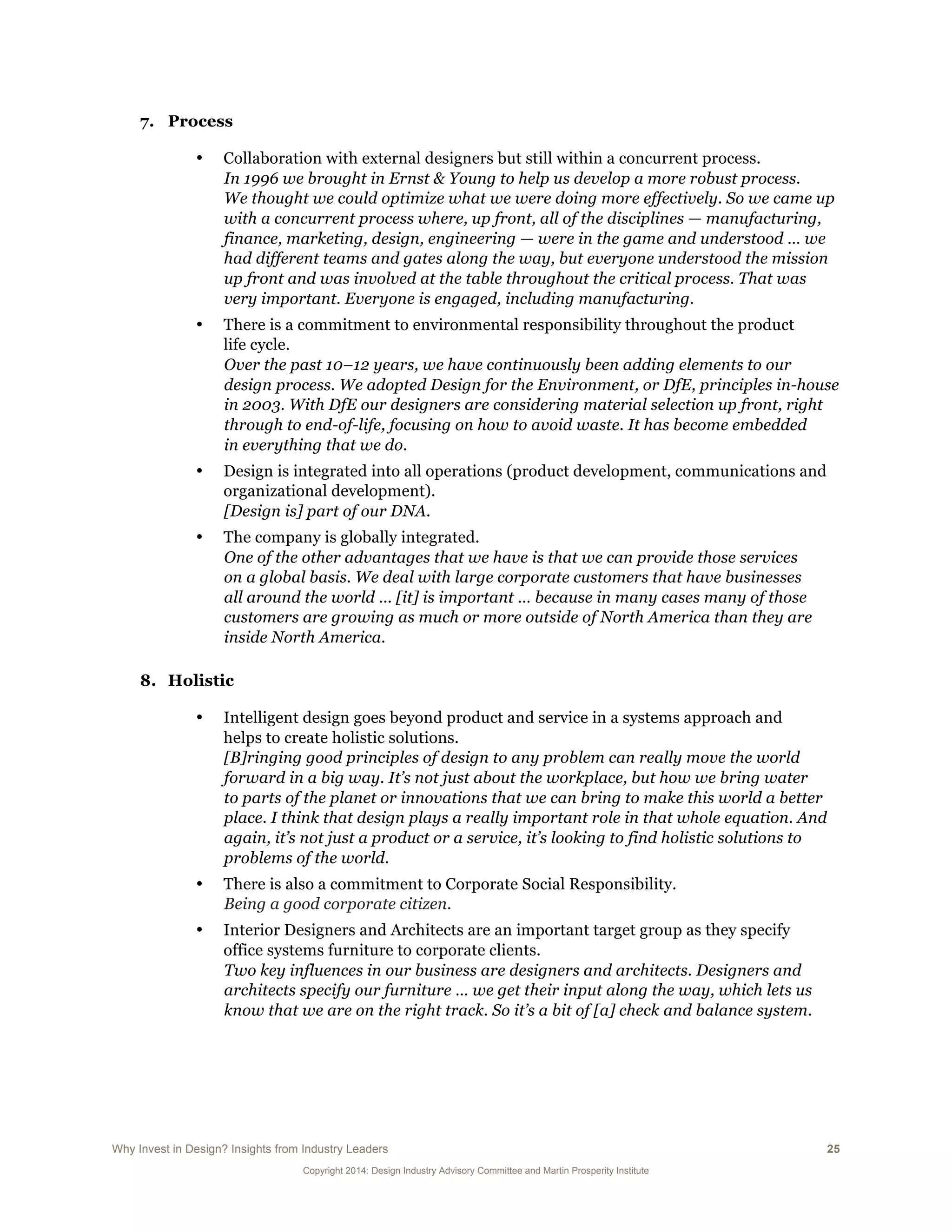 Why Invest in Design? Insights from Industry Leaders 25
Copyright 2014: Design Industry Advisory Committee and Martin Prosperity Institute
7. Process
• Collaboration with external designers but still within a concurrent process.
In 1996 we brought in Ernst & Young to help us develop a more robust process.
We thought we could optimize what we were doing more effectively. So we came up
with a concurrent process where, up front, all of the disciplines — manufacturing,
finance, marketing, design, engineering — were in the game and understood … we
had different teams and gates along the way, but everyone understood the mission
up front and was involved at the table throughout the critical process. That was
very important. Everyone is engaged, including manufacturing.
• There is a commitment to environmental responsibility throughout the product
life cycle.
Over the past 10–12 years, we have continuously been adding elements to our
design process. We adopted Design for the Environment, or DfE, principles in-house
in 2003. With DfE our designers are considering material selection up front, right
through to end-of-life, focusing on how to avoid waste. It has become embedded
in everything that we do.
• Design is integrated into all operations (product development, communications and
organizational development).
[Design is] part of our DNA.
• The company is globally integrated.
One of the other advantages that we have is that we can provide those services
on a global basis. We deal with large corporate customers that have businesses
all around the world ... [it] is important … because in many cases many of those
customers are growing as much or more outside of North America than they are
inside North America.
8. Holistic
• Intelligent design goes beyond product and service in a systems approach and
helps to create holistic solutions.
[B]ringing good principles of design to any problem can really move the world
forward in a big way. It’s not just about the workplace, but how we bring water
to parts of the planet or innovations that we can bring to make this world a better
place. I think that design plays a really important role in that whole equation. And
again, it’s not just a product or a service, it’s looking to find holistic solutions to
problems of the world.
• There is also a commitment to Corporate Social Responsibility.
Being a good corporate citizen.
• Interior Designers and Architects are an important target group as they specify
office systems furniture to corporate clients.
Two key influences in our business are designers and architects. Designers and
architects specify our furniture … we get their input along the way, which lets us
know that we are on the right track. So it’s a bit of [a] check and balance system.
 