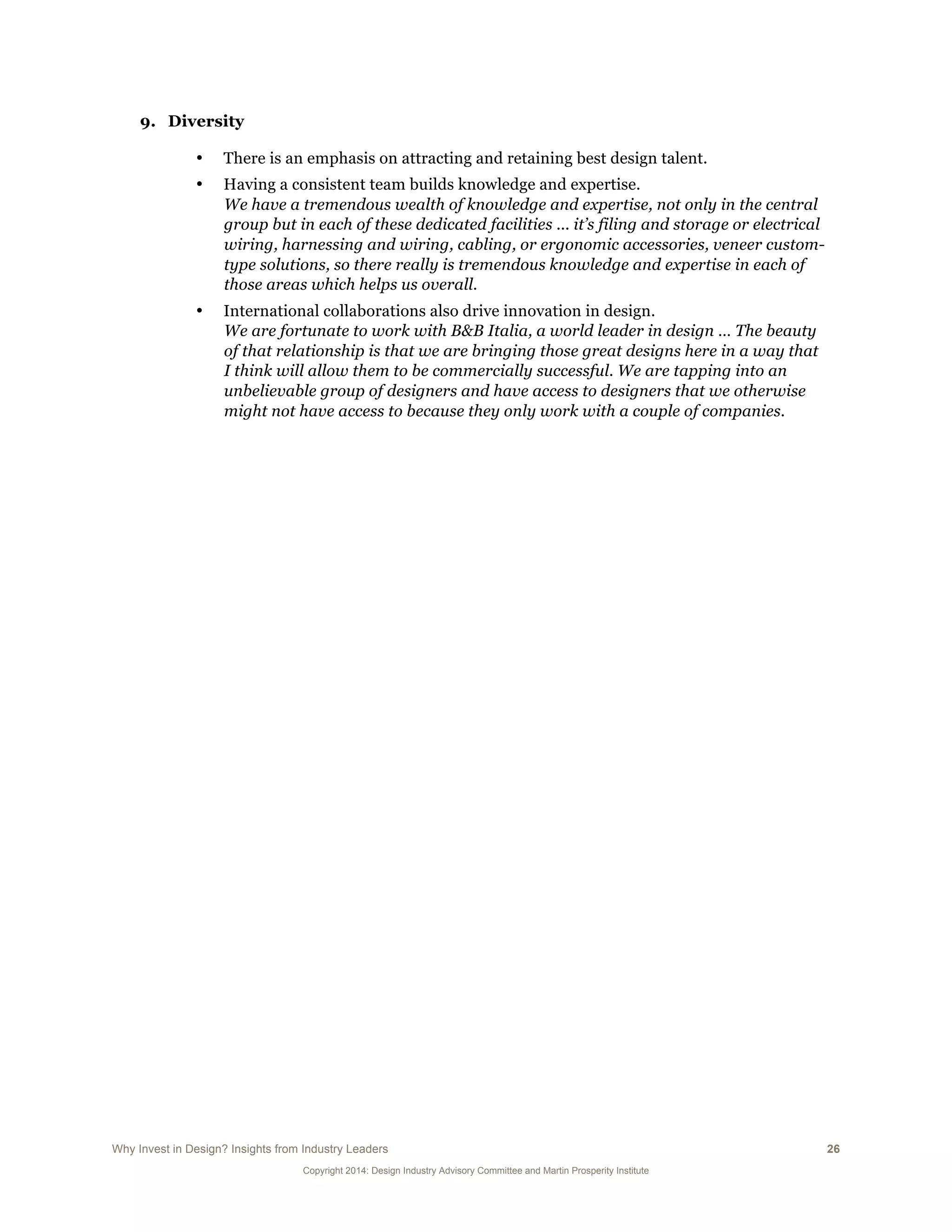 Why Invest in Design? Insights from Industry Leaders 26
Copyright 2014: Design Industry Advisory Committee and Martin Prosperity Institute
9. Diversity
• There is an emphasis on attracting and retaining best design talent.
• Having a consistent team builds knowledge and expertise.
We have a tremendous wealth of knowledge and expertise, not only in the central
group but in each of these dedicated facilities ... it’s filing and storage or electrical
wiring, harnessing and wiring, cabling, or ergonomic accessories, veneer custom-
type solutions, so there really is tremendous knowledge and expertise in each of
those areas which helps us overall.
• International collaborations also drive innovation in design.
We are fortunate to work with B&B Italia, a world leader in design … The beauty
of that relationship is that we are bringing those great designs here in a way that
I think will allow them to be commercially successful. We are tapping into an
unbelievable group of designers and have access to designers that we otherwise
might not have access to because they only work with a couple of companies.
 