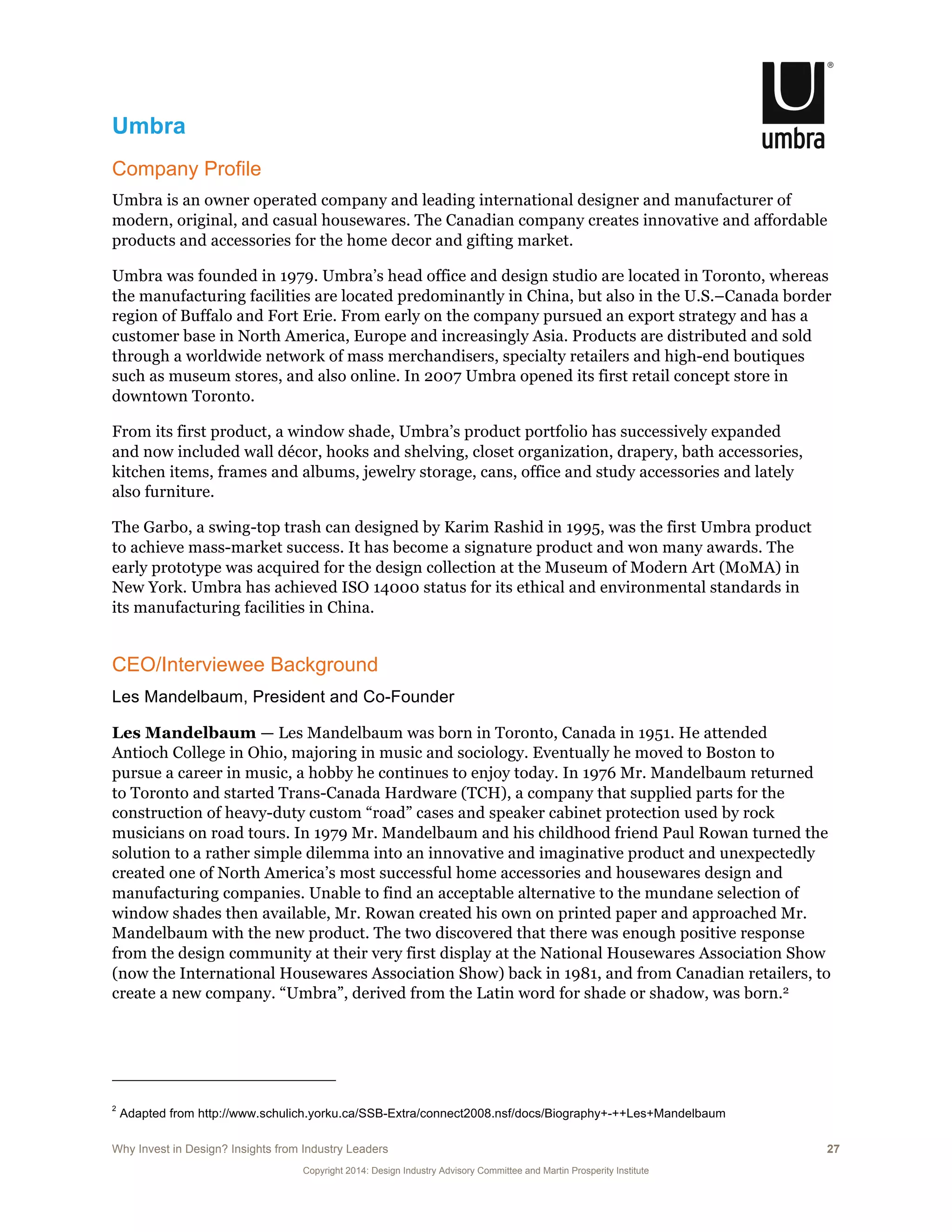 Why Invest in Design? Insights from Industry Leaders 27
Copyright 2014: Design Industry Advisory Committee and Martin Prosperity Institute
Umbra
Company Profile
Umbra is an owner operated company and leading international designer and manufacturer of
modern, original, and casual housewares. The Canadian company creates innovative and affordable
products and accessories for the home decor and gifting market.
Umbra was founded in 1979. Umbra’s head office and design studio are located in Toronto, whereas
the manufacturing facilities are located predominantly in China, but also in the U.S.–Canada border
region of Buffalo and Fort Erie. From early on the company pursued an export strategy and has a
customer base in North America, Europe and increasingly Asia. Products are distributed and sold
through a worldwide network of mass merchandisers, specialty retailers and high-end boutiques
such as museum stores, and also online. In 2007 Umbra opened its first retail concept store in
downtown Toronto.
From its first product, a window shade, Umbra’s product portfolio has successively expanded
and now included wall décor, hooks and shelving, closet organization, drapery, bath accessories,
kitchen items, frames and albums, jewelry storage, cans, office and study accessories and lately
also furniture.
The Garbo, a swing-top trash can designed by Karim Rashid in 1995, was the first Umbra product
to achieve mass-market success. It has become a signature product and won many awards. The
early prototype was acquired for the design collection at the Museum of Modern Art (MoMA) in
New York. Umbra has achieved ISO 14000 status for its ethical and environmental standards in
its manufacturing facilities in China.
CEO/Interviewee Background
Les Mandelbaum, President and Co-Founder
Les Mandelbaum — Les Mandelbaum was born in Toronto, Canada in 1951. He attended
Antioch College in Ohio, majoring in music and sociology. Eventually he moved to Boston to
pursue a career in music, a hobby he continues to enjoy today. In 1976 Mr. Mandelbaum returned
to Toronto and started Trans-Canada Hardware (TCH), a company that supplied parts for the
construction of heavy-duty custom “road” cases and speaker cabinet protection used by rock
musicians on road tours. In 1979 Mr. Mandelbaum and his childhood friend Paul Rowan turned the
solution to a rather simple dilemma into an innovative and imaginative product and unexpectedly
created one of North America’s most successful home accessories and housewares design and
manufacturing companies. Unable to find an acceptable alternative to the mundane selection of
window shades then available, Mr. Rowan created his own on printed paper and approached Mr.
Mandelbaum with the new product. The two discovered that there was enough positive response
from the design community at their very first display at the National Housewares Association Show
(now the International Housewares Association Show) back in 1981, and from Canadian retailers, to
create a new company. “Umbra”, derived from the Latin word for shade or shadow, was born.2
2
Adapted from http://www.schulich.yorku.ca/SSB-Extra/connect2008.nsf/docs/Biography+-++Les+Mandelbaum
 