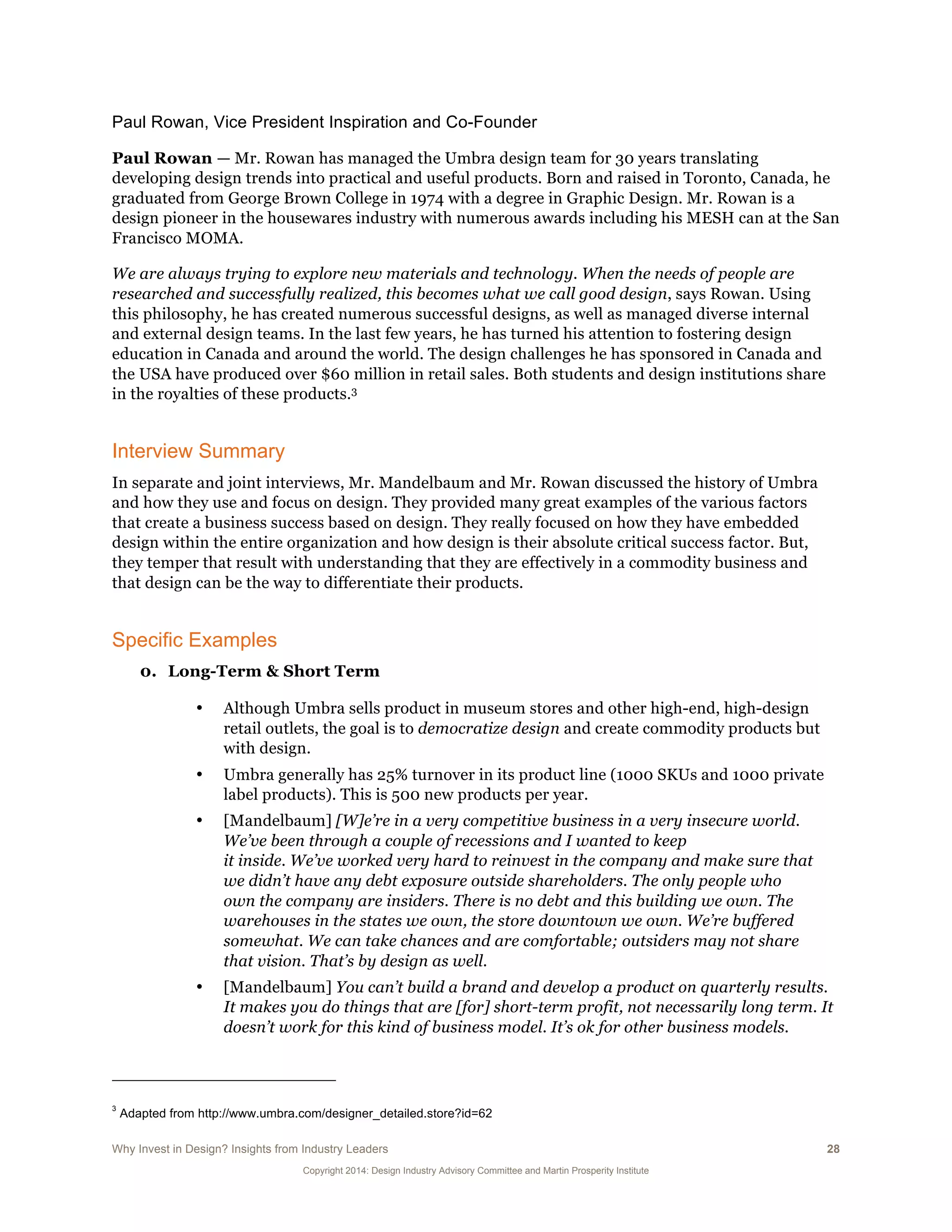 Why Invest in Design? Insights from Industry Leaders 28
Copyright 2014: Design Industry Advisory Committee and Martin Prosperity Institute
Paul Rowan, Vice President Inspiration and Co-Founder
Paul Rowan — Mr. Rowan has managed the Umbra design team for 30 years translating
developing design trends into practical and useful products. Born and raised in Toronto, Canada, he
graduated from George Brown College in 1974 with a degree in Graphic Design. Mr. Rowan is a
design pioneer in the housewares industry with numerous awards including his MESH can at the San
Francisco MOMA.
We are always trying to explore new materials and technology. When the needs of people are
researched and successfully realized, this becomes what we call good design, says Rowan. Using
this philosophy, he has created numerous successful designs, as well as managed diverse internal
and external design teams. In the last few years, he has turned his attention to fostering design
education in Canada and around the world. The design challenges he has sponsored in Canada and
the USA have produced over $60 million in retail sales. Both students and design institutions share
in the royalties of these products.3
Interview Summary
In separate and joint interviews, Mr. Mandelbaum and Mr. Rowan discussed the history of Umbra
and how they use and focus on design. They provided many great examples of the various factors
that create a business success based on design. They really focused on how they have embedded
design within the entire organization and how design is their absolute critical success factor. But,
they temper that result with understanding that they are effectively in a commodity business and
that design can be the way to differentiate their products.
Specific Examples
0. Long-Term & Short Term
• Although Umbra sells product in museum stores and other high-end, high-design
retail outlets, the goal is to democratize design and create commodity products but
with design.
• Umbra generally has 25% turnover in its product line (1000 SKUs and 1000 private
label products). This is 500 new products per year.
• [Mandelbaum] [W]e’re in a very competitive business in a very insecure world.
We’ve been through a couple of recessions and I wanted to keep
it inside. We’ve worked very hard to reinvest in the company and make sure that
we didn’t have any debt exposure outside shareholders. The only people who
own the company are insiders. There is no debt and this building we own. The
warehouses in the states we own, the store downtown we own. We’re buffered
somewhat. We can take chances and are comfortable; outsiders may not share
that vision. That’s by design as well.
• [Mandelbaum] You can’t build a brand and develop a product on quarterly results.
It makes you do things that are [for] short-term profit, not necessarily long term. It
doesn’t work for this kind of business model. It’s ok for other business models.
3
Adapted from http://www.umbra.com/designer_detailed.store?id=62
 