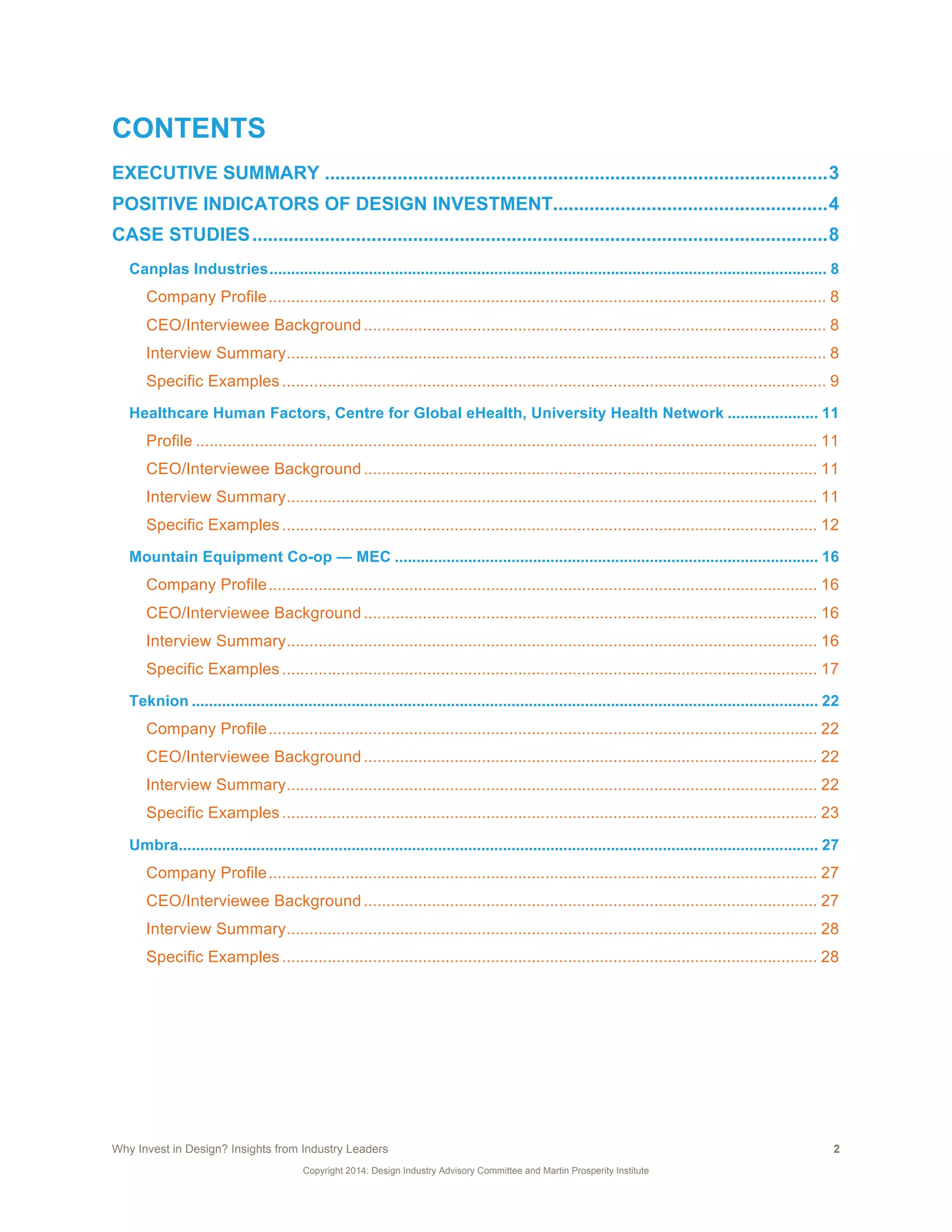 Why Invest in Design? Insights from Industry Leaders 2
Copyright 2014: Design Industry Advisory Committee and Martin Prosperity Institute
CONTENTS
EXECUTIVE SUMMARY .................................................................................................3	
  
POSITIVE INDICATORS OF DESIGN INVESTMENT.....................................................4	
  
CASE STUDIES...............................................................................................................8	
  
Canplas Industries................................................................................................................................. 8	
  
Company Profile........................................................................................................................... 8	
  
CEO/Interviewee Background...................................................................................................... 8	
  
Interview Summary....................................................................................................................... 8	
  
Specific Examples........................................................................................................................ 9	
  
Healthcare Human Factors, Centre for Global eHealth, University Health Network ..................... 11	
  
Profile ......................................................................................................................................... 11	
  
CEO/Interviewee Background.................................................................................................... 11	
  
Interview Summary..................................................................................................................... 11	
  
Specific Examples...................................................................................................................... 12	
  
Mountain Equipment Co-op — MEC .................................................................................................. 16	
  
Company Profile......................................................................................................................... 16	
  
CEO/Interviewee Background.................................................................................................... 16	
  
Interview Summary..................................................................................................................... 16	
  
Specific Examples...................................................................................................................... 17	
  
Teknion ................................................................................................................................................. 22	
  
Company Profile......................................................................................................................... 22	
  
CEO/Interviewee Background.................................................................................................... 22	
  
Interview Summary..................................................................................................................... 22	
  
Specific Examples...................................................................................................................... 23	
  
Umbra.................................................................................................................................................... 27	
  
Company Profile......................................................................................................................... 27	
  
CEO/Interviewee Background.................................................................................................... 27	
  
Interview Summary..................................................................................................................... 28	
  
Specific Examples...................................................................................................................... 28	
  
 