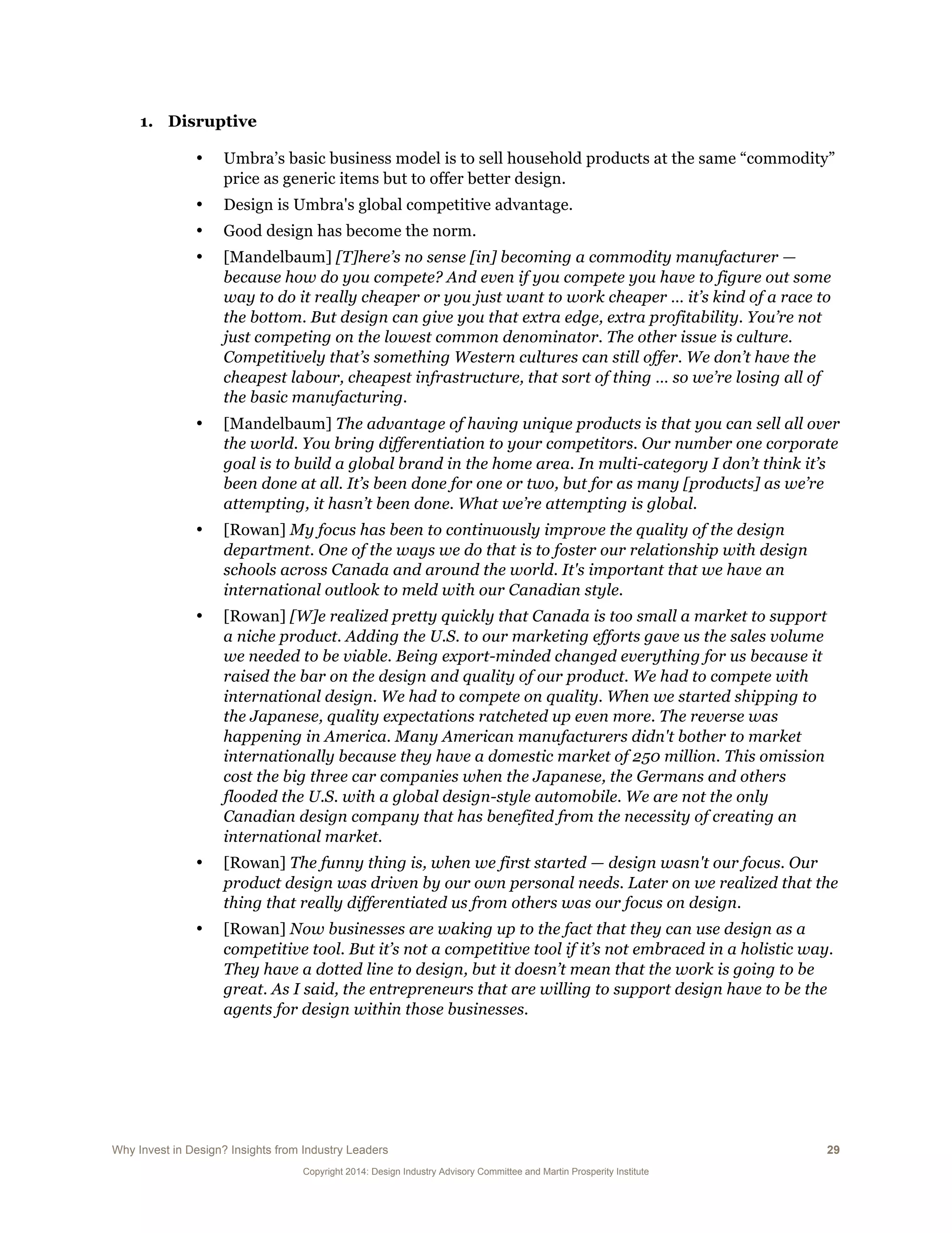 Why Invest in Design? Insights from Industry Leaders 29
Copyright 2014: Design Industry Advisory Committee and Martin Prosperity Institute
1. Disruptive
• Umbra’s basic business model is to sell household products at the same “commodity”
price as generic items but to offer better design.
• Design is Umbra's global competitive advantage.
• Good design has become the norm.
• [Mandelbaum] [T]here’s no sense [in] becoming a commodity manufacturer —
because how do you compete? And even if you compete you have to figure out some
way to do it really cheaper or you just want to work cheaper … it’s kind of a race to
the bottom. But design can give you that extra edge, extra profitability. You’re not
just competing on the lowest common denominator. The other issue is culture.
Competitively that’s something Western cultures can still offer. We don’t have the
cheapest labour, cheapest infrastructure, that sort of thing … so we’re losing all of
the basic manufacturing.
• [Mandelbaum] The advantage of having unique products is that you can sell all over
the world. You bring differentiation to your competitors. Our number one corporate
goal is to build a global brand in the home area. In multi-category I don’t think it’s
been done at all. It’s been done for one or two, but for as many [products] as we’re
attempting, it hasn’t been done. What we’re attempting is global.
• [Rowan] My focus has been to continuously improve the quality of the design
department. One of the ways we do that is to foster our relationship with design
schools across Canada and around the world. It's important that we have an
international outlook to meld with our Canadian style.
• [Rowan] [W]e realized pretty quickly that Canada is too small a market to support
a niche product. Adding the U.S. to our marketing efforts gave us the sales volume
we needed to be viable. Being export-minded changed everything for us because it
raised the bar on the design and quality of our product. We had to compete with
international design. We had to compete on quality. When we started shipping to
the Japanese, quality expectations ratcheted up even more. The reverse was
happening in America. Many American manufacturers didn't bother to market
internationally because they have a domestic market of 250 million. This omission
cost the big three car companies when the Japanese, the Germans and others
flooded the U.S. with a global design-style automobile. We are not the only
Canadian design company that has benefited from the necessity of creating an
international market.
• [Rowan] The funny thing is, when we first started — design wasn't our focus. Our
product design was driven by our own personal needs. Later on we realized that the
thing that really differentiated us from others was our focus on design.
• [Rowan] Now businesses are waking up to the fact that they can use design as a
competitive tool. But it’s not a competitive tool if it’s not embraced in a holistic way.
They have a dotted line to design, but it doesn’t mean that the work is going to be
great. As I said, the entrepreneurs that are willing to support design have to be the
agents for design within those businesses.
 