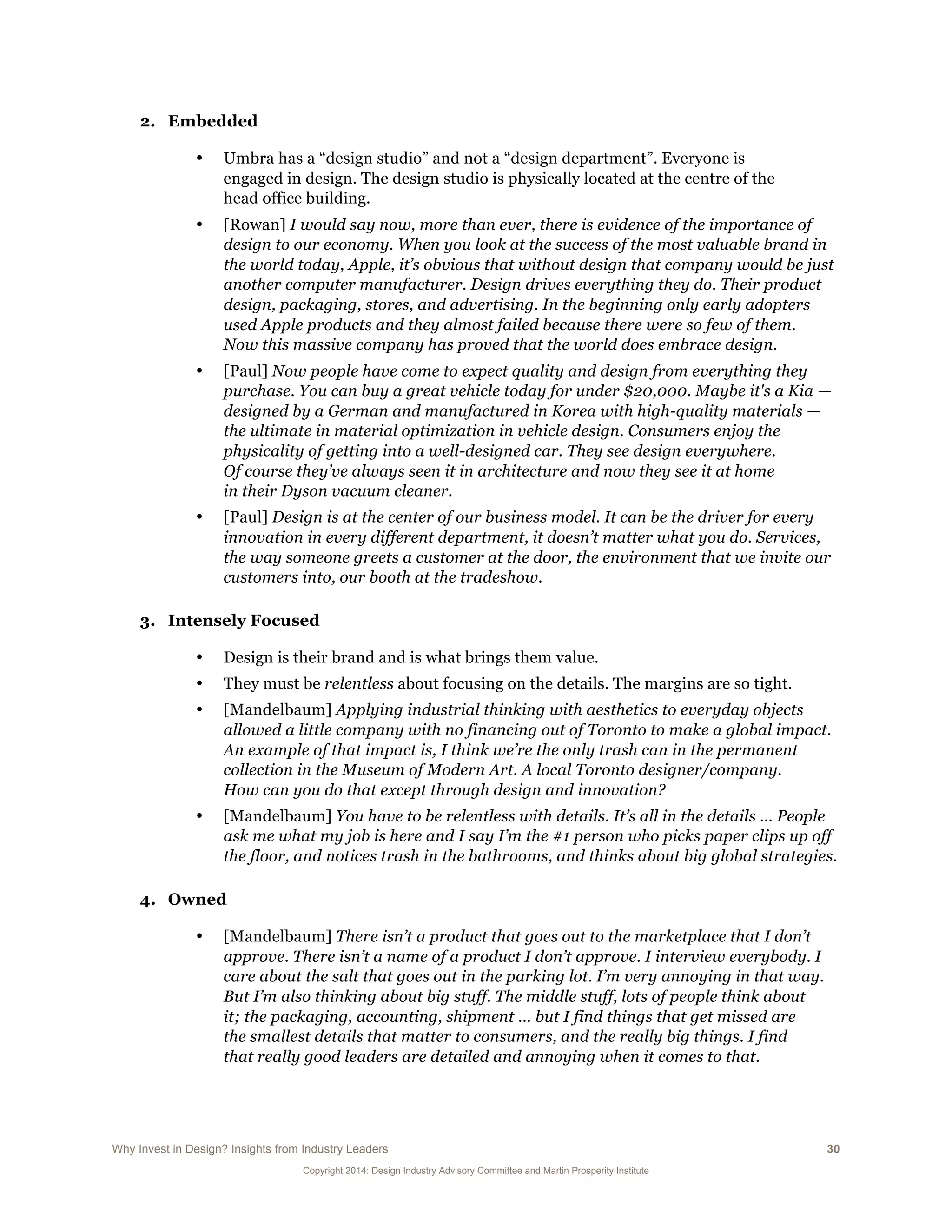 Why Invest in Design? Insights from Industry Leaders 30
Copyright 2014: Design Industry Advisory Committee and Martin Prosperity Institute
2. Embedded
• Umbra has a “design studio” and not a “design department”. Everyone is
engaged in design. The design studio is physically located at the centre of the
head office building.
• [Rowan] I would say now, more than ever, there is evidence of the importance of
design to our economy. When you look at the success of the most valuable brand in
the world today, Apple, it’s obvious that without design that company would be just
another computer manufacturer. Design drives everything they do. Their product
design, packaging, stores, and advertising. In the beginning only early adopters
used Apple products and they almost failed because there were so few of them.
Now this massive company has proved that the world does embrace design.
• [Paul] Now people have come to expect quality and design from everything they
purchase. You can buy a great vehicle today for under $20,000. Maybe it's a Kia —
designed by a German and manufactured in Korea with high-quality materials —
the ultimate in material optimization in vehicle design. Consumers enjoy the
physicality of getting into a well-designed car. They see design everywhere.
Of course they’ve always seen it in architecture and now they see it at home
in their Dyson vacuum cleaner.
• [Paul] Design is at the center of our business model. It can be the driver for every
innovation in every different department, it doesn’t matter what you do. Services,
the way someone greets a customer at the door, the environment that we invite our
customers into, our booth at the tradeshow.
3. Intensely Focused
• Design is their brand and is what brings them value.
• They must be relentless about focusing on the details. The margins are so tight.
• [Mandelbaum] Applying industrial thinking with aesthetics to everyday objects
allowed a little company with no financing out of Toronto to make a global impact.
An example of that impact is, I think we’re the only trash can in the permanent
collection in the Museum of Modern Art. A local Toronto designer/company.
How can you do that except through design and innovation?
• [Mandelbaum] You have to be relentless with details. It’s all in the details … People
ask me what my job is here and I say I’m the #1 person who picks paper clips up off
the floor, and notices trash in the bathrooms, and thinks about big global strategies.
4. Owned
• [Mandelbaum] There isn’t a product that goes out to the marketplace that I don’t
approve. There isn’t a name of a product I don’t approve. I interview everybody. I
care about the salt that goes out in the parking lot. I’m very annoying in that way.
But I’m also thinking about big stuff. The middle stuff, lots of people think about
it; the packaging, accounting, shipment … but I find things that get missed are
the smallest details that matter to consumers, and the really big things. I find
that really good leaders are detailed and annoying when it comes to that.
 
