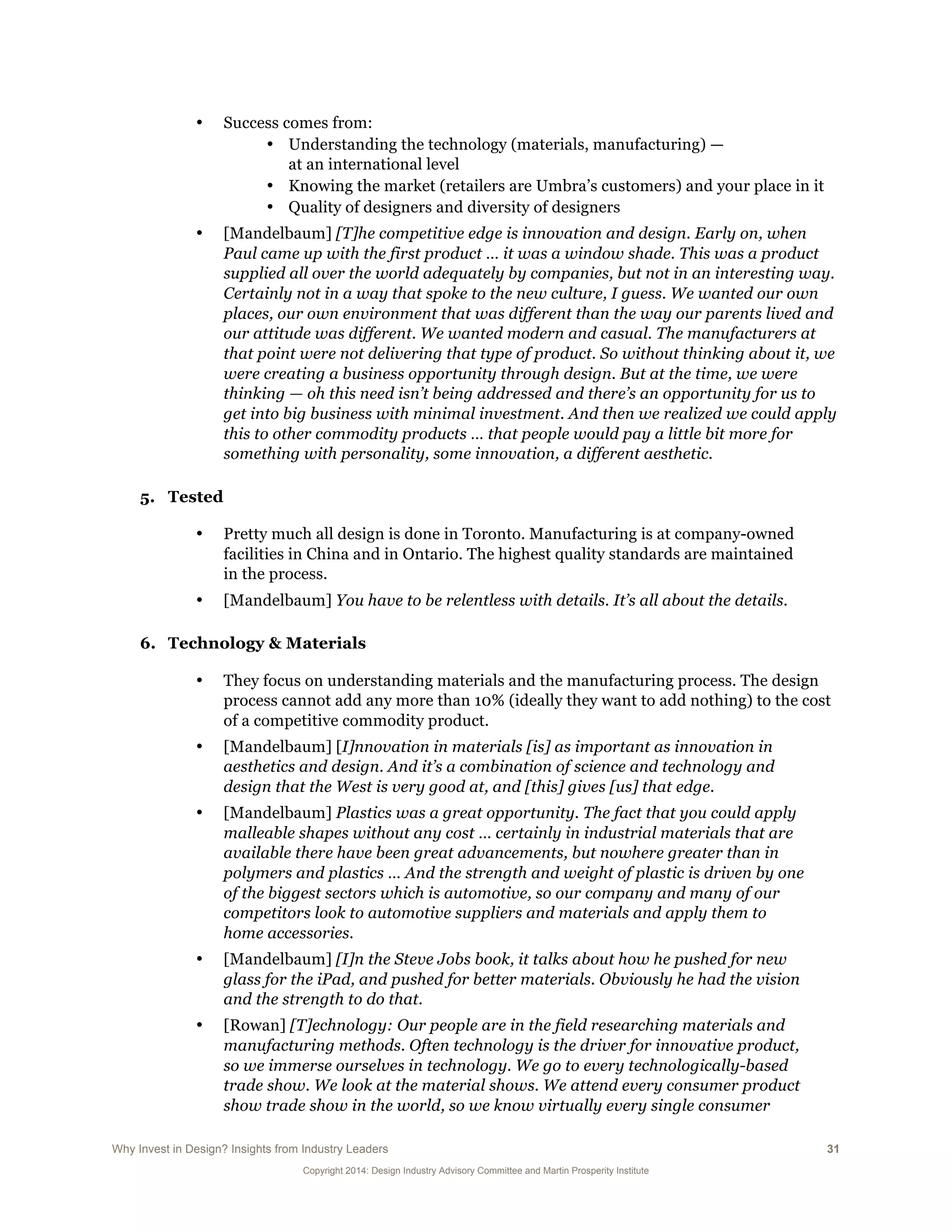 Why Invest in Design? Insights from Industry Leaders 31
Copyright 2014: Design Industry Advisory Committee and Martin Prosperity Institute
• Success comes from:
• Understanding the technology (materials, manufacturing) —
at an international level
• Knowing the market (retailers are Umbra’s customers) and your place in it
• Quality of designers and diversity of designers
• [Mandelbaum] [T]he competitive edge is innovation and design. Early on, when
Paul came up with the first product … it was a window shade. This was a product
supplied all over the world adequately by companies, but not in an interesting way.
Certainly not in a way that spoke to the new culture, I guess. We wanted our own
places, our own environment that was different than the way our parents lived and
our attitude was different. We wanted modern and casual. The manufacturers at
that point were not delivering that type of product. So without thinking about it, we
were creating a business opportunity through design. But at the time, we were
thinking — oh this need isn’t being addressed and there’s an opportunity for us to
get into big business with minimal investment. And then we realized we could apply
this to other commodity products … that people would pay a little bit more for
something with personality, some innovation, a different aesthetic.
5. Tested
• Pretty much all design is done in Toronto. Manufacturing is at company-owned
facilities in China and in Ontario. The highest quality standards are maintained
in the process.
• [Mandelbaum] You have to be relentless with details. It’s all about the details.
6. Technology & Materials
• They focus on understanding materials and the manufacturing process. The design
process cannot add any more than 10% (ideally they want to add nothing) to the cost
of a competitive commodity product.
• [Mandelbaum] [I]nnovation in materials [is] as important as innovation in
aesthetics and design. And it’s a combination of science and technology and
design that the West is very good at, and [this] gives [us] that edge.
• [Mandelbaum] Plastics was a great opportunity. The fact that you could apply
malleable shapes without any cost … certainly in industrial materials that are
available there have been great advancements, but nowhere greater than in
polymers and plastics … And the strength and weight of plastic is driven by one
of the biggest sectors which is automotive, so our company and many of our
competitors look to automotive suppliers and materials and apply them to
home accessories.
• [Mandelbaum] [I]n the Steve Jobs book, it talks about how he pushed for new
glass for the iPad, and pushed for better materials. Obviously he had the vision
and the strength to do that.
• [Rowan] [T]echnology: Our people are in the field researching materials and
manufacturing methods. Often technology is the driver for innovative product,
so we immerse ourselves in technology. We go to every technologically-based
trade show. We look at the material shows. We attend every consumer product
show trade show in the world, so we know virtually every single consumer
 