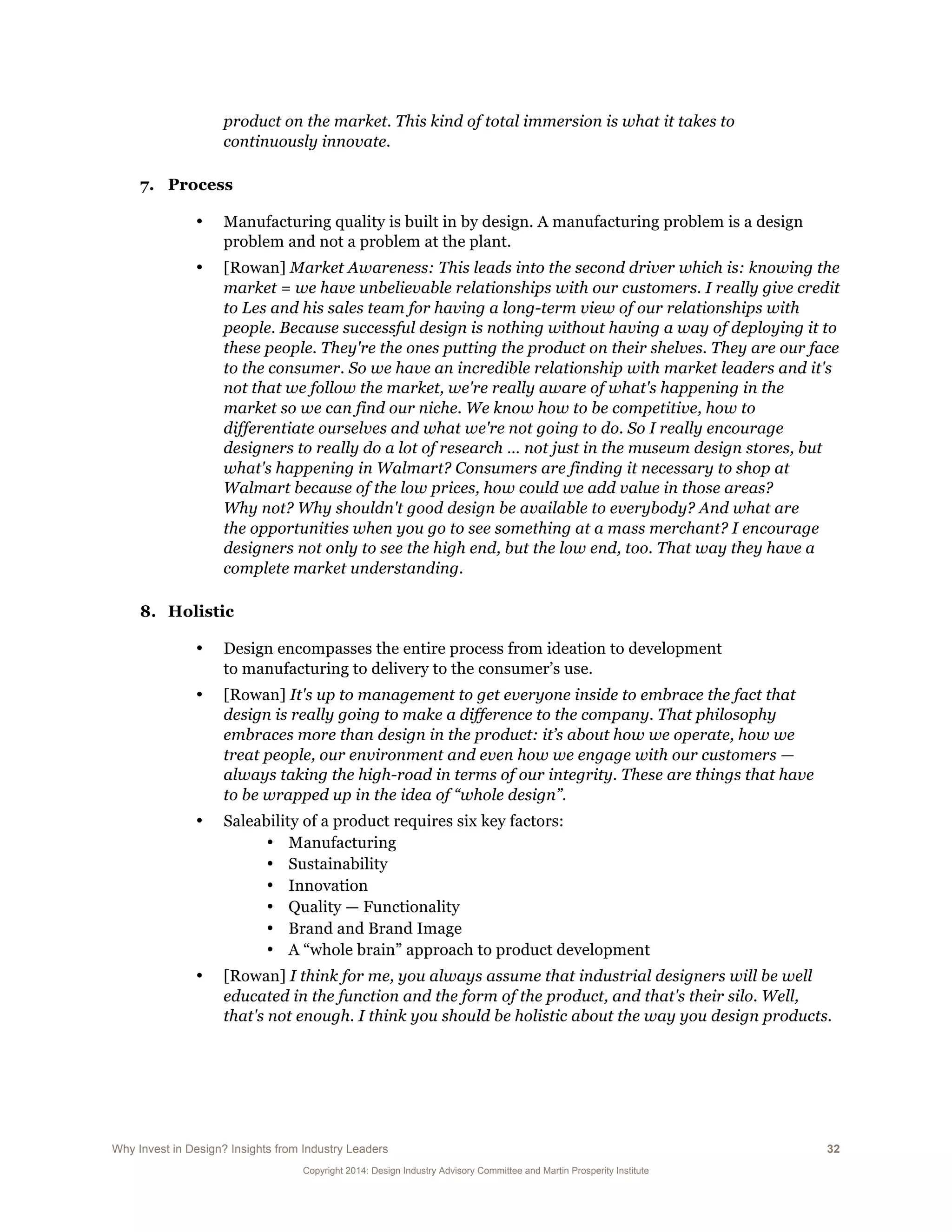 Why Invest in Design? Insights from Industry Leaders 32
Copyright 2014: Design Industry Advisory Committee and Martin Prosperity Institute
product on the market. This kind of total immersion is what it takes to
continuously innovate.
7. Process
• Manufacturing quality is built in by design. A manufacturing problem is a design
problem and not a problem at the plant.
• [Rowan] Market Awareness: This leads into the second driver which is: knowing the
market = we have unbelievable relationships with our customers. I really give credit
to Les and his sales team for having a long-term view of our relationships with
people. Because successful design is nothing without having a way of deploying it to
these people. They're the ones putting the product on their shelves. They are our face
to the consumer. So we have an incredible relationship with market leaders and it's
not that we follow the market, we're really aware of what's happening in the
market so we can find our niche. We know how to be competitive, how to
differentiate ourselves and what we're not going to do. So I really encourage
designers to really do a lot of research … not just in the museum design stores, but
what's happening in Walmart? Consumers are finding it necessary to shop at
Walmart because of the low prices, how could we add value in those areas?
Why not? Why shouldn't good design be available to everybody? And what are
the opportunities when you go to see something at a mass merchant? I encourage
designers not only to see the high end, but the low end, too. That way they have a
complete market understanding.
8. Holistic
• Design encompasses the entire process from ideation to development
to manufacturing to delivery to the consumer’s use.
• [Rowan] It's up to management to get everyone inside to embrace the fact that
design is really going to make a difference to the company. That philosophy
embraces more than design in the product: it’s about how we operate, how we
treat people, our environment and even how we engage with our customers —
always taking the high-road in terms of our integrity. These are things that have
to be wrapped up in the idea of “whole design”.
• Saleability of a product requires six key factors:
• Manufacturing
• Sustainability
• Innovation
• Quality — Functionality
• Brand and Brand Image
• A “whole brain” approach to product development
• [Rowan] I think for me, you always assume that industrial designers will be well
educated in the function and the form of the product, and that's their silo. Well,
that's not enough. I think you should be holistic about the way you design products.
 