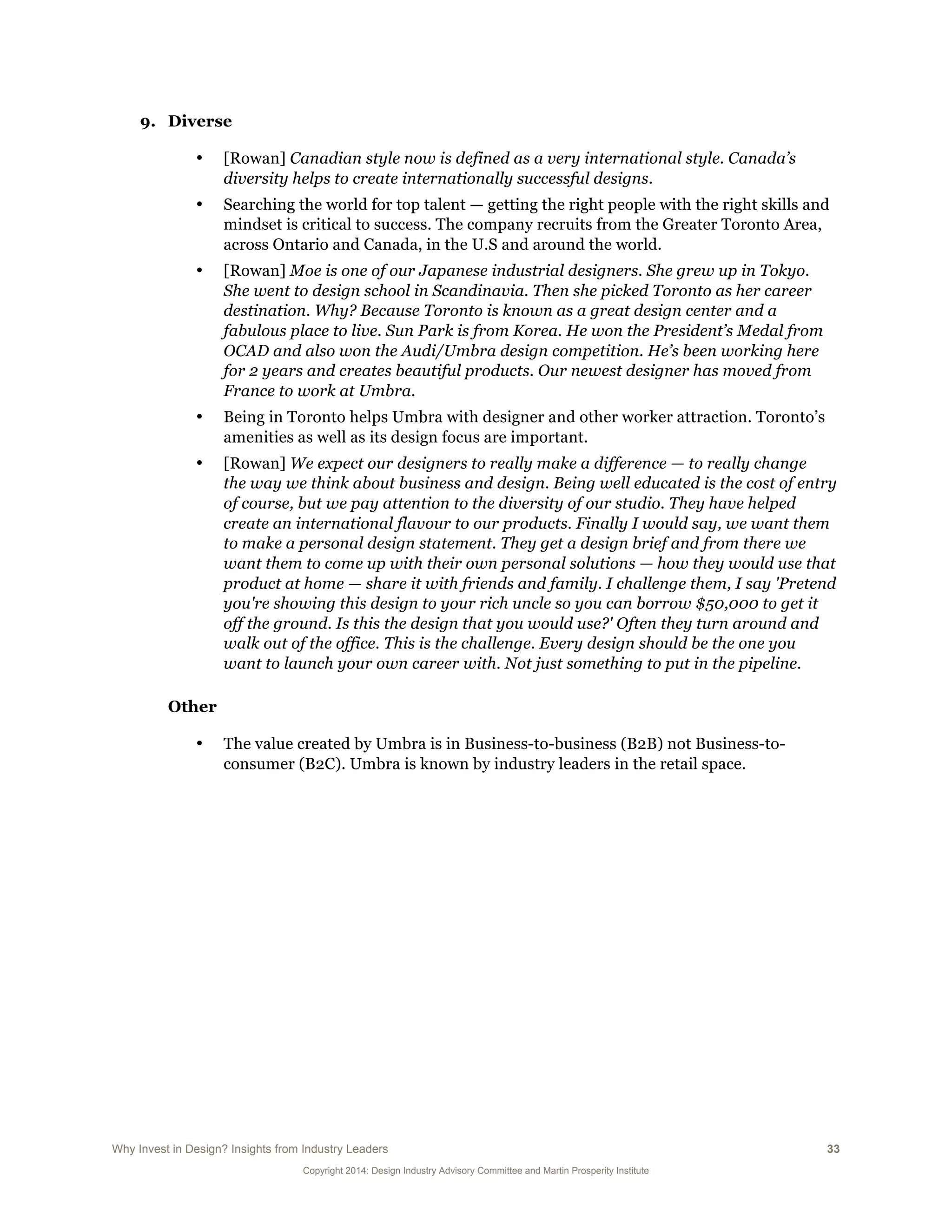 Why Invest in Design? Insights from Industry Leaders 33
Copyright 2014: Design Industry Advisory Committee and Martin Prosperity Institute
9. Diverse
• [Rowan] Canadian style now is defined as a very international style. Canada’s
diversity helps to create internationally successful designs.
• Searching the world for top talent — getting the right people with the right skills and
mindset is critical to success. The company recruits from the Greater Toronto Area,
across Ontario and Canada, in the U.S and around the world.
• [Rowan] Moe is one of our Japanese industrial designers. She grew up in Tokyo.
She went to design school in Scandinavia. Then she picked Toronto as her career
destination. Why? Because Toronto is known as a great design center and a
fabulous place to live. Sun Park is from Korea. He won the President’s Medal from
OCAD and also won the Audi/Umbra design competition. He’s been working here
for 2 years and creates beautiful products. Our newest designer has moved from
France to work at Umbra.
• Being in Toronto helps Umbra with designer and other worker attraction. Toronto’s
amenities as well as its design focus are important.
• [Rowan] We expect our designers to really make a difference — to really change
the way we think about business and design. Being well educated is the cost of entry
of course, but we pay attention to the diversity of our studio. They have helped
create an international flavour to our products. Finally I would say, we want them
to make a personal design statement. They get a design brief and from there we
want them to come up with their own personal solutions — how they would use that
product at home — share it with friends and family. I challenge them, I say 'Pretend
you're showing this design to your rich uncle so you can borrow $50,000 to get it
off the ground. Is this the design that you would use?' Often they turn around and
walk out of the office. This is the challenge. Every design should be the one you
want to launch your own career with. Not just something to put in the pipeline.
Other
• The value created by Umbra is in Business-to-business (B2B) not Business-to-
consumer (B2C). Umbra is known by industry leaders in the retail space.
 
