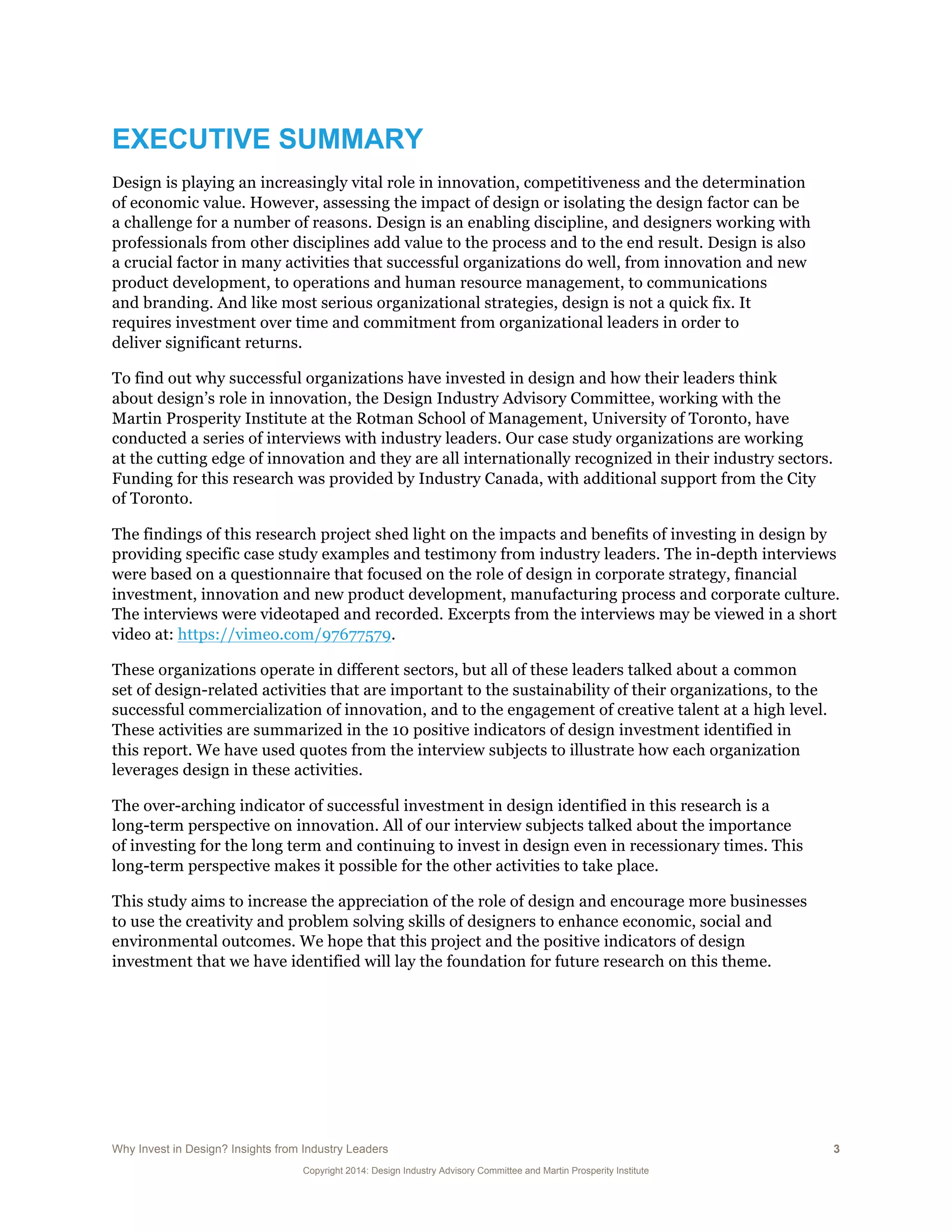 Why Invest in Design? Insights from Industry Leaders 3
Copyright 2014: Design Industry Advisory Committee and Martin Prosperity Institute
EXECUTIVE SUMMARY
Design is playing an increasingly vital role in innovation, competitiveness and the determination
of economic value. However, assessing the impact of design or isolating the design factor can be
a challenge for a number of reasons. Design is an enabling discipline, and designers working with
professionals from other disciplines add value to the process and to the end result. Design is also
a crucial factor in many activities that successful organizations do well, from innovation and new
product development, to operations and human resource management, to communications
and branding. And like most serious organizational strategies, design is not a quick fix. It
requires investment over time and commitment from organizational leaders in order to
deliver significant returns.
To find out why successful organizations have invested in design and how their leaders think
about design’s role in innovation, the Design Industry Advisory Committee, working with the
Martin Prosperity Institute at the Rotman School of Management, University of Toronto, have
conducted a series of interviews with industry leaders. Our case study organizations are working
at the cutting edge of innovation and they are all internationally recognized in their industry sectors.
Funding for this research was provided by Industry Canada, with additional support from the City
of Toronto.
The findings of this research project shed light on the impacts and benefits of investing in design by
providing specific case study examples and testimony from industry leaders. The in-depth interviews
were based on a questionnaire that focused on the role of design in corporate strategy, financial
investment, innovation and new product development, manufacturing process and corporate culture.
The interviews were videotaped and recorded. Excerpts from the interviews may be viewed in a short
video at: https://vimeo.com/97677579.
These organizations operate in different sectors, but all of these leaders talked about a common
set of design-related activities that are important to the sustainability of their organizations, to the
successful commercialization of innovation, and to the engagement of creative talent at a high level.
These activities are summarized in the 10 positive indicators of design investment identified in
this report. We have used quotes from the interview subjects to illustrate how each organization
leverages design in these activities.
The over-arching indicator of successful investment in design identified in this research is a
long-term perspective on innovation. All of our interview subjects talked about the importance
of investing for the long term and continuing to invest in design even in recessionary times. This
long-term perspective makes it possible for the other activities to take place.
This study aims to increase the appreciation of the role of design and encourage more businesses
to use the creativity and problem solving skills of designers to enhance economic, social and
environmental outcomes. We hope that this project and the positive indicators of design
investment that we have identified will lay the foundation for future research on this theme.
 