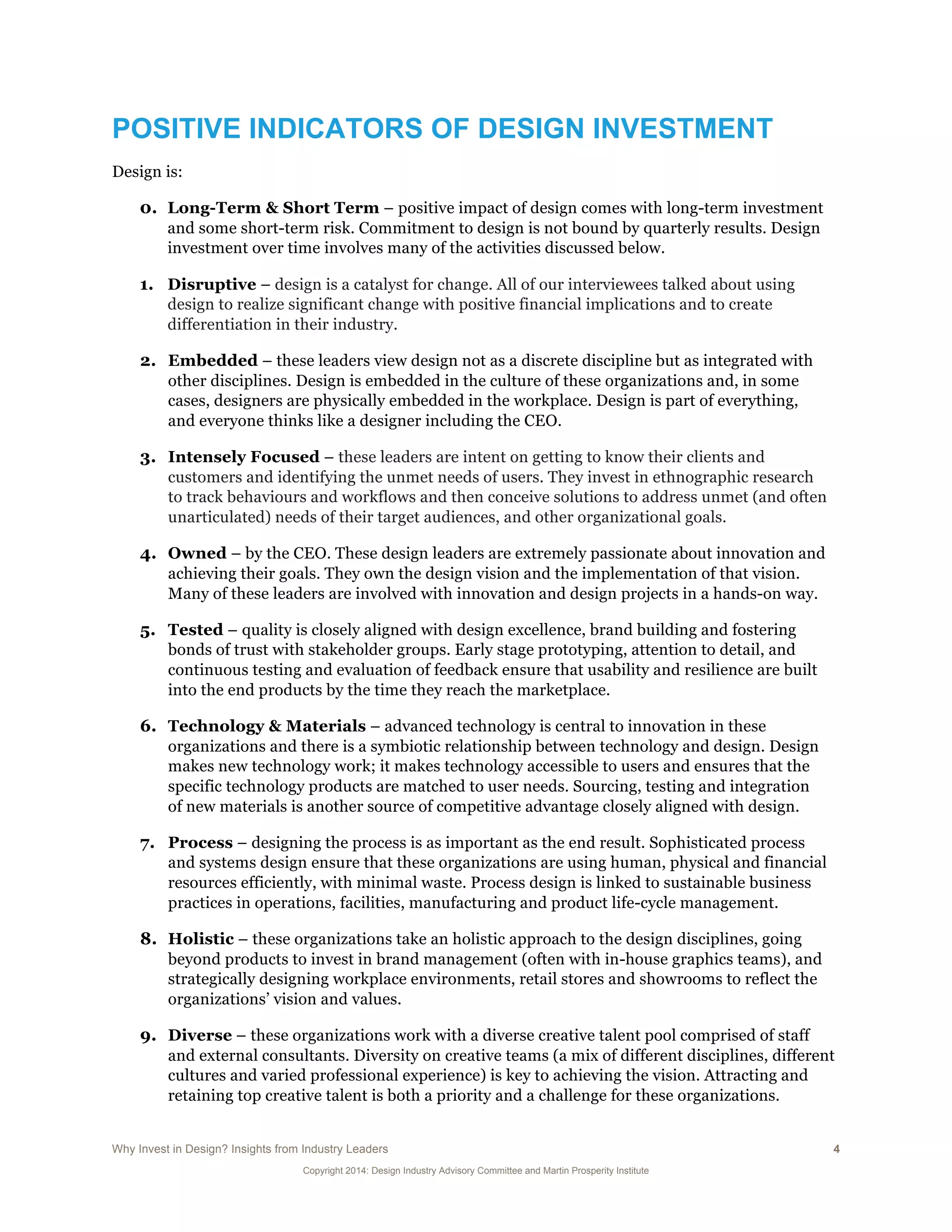 Why Invest in Design? Insights from Industry Leaders 4
Copyright 2014: Design Industry Advisory Committee and Martin Prosperity Institute
POSITIVE INDICATORS OF DESIGN INVESTMENT
Design is:
0. Long-Term & Short Term – positive impact of design comes with long-term investment
and some short-term risk. Commitment to design is not bound by quarterly results. Design
investment over time involves many of the activities discussed below.
1. Disruptive – design is a catalyst for change. All of our interviewees talked about using
design to realize significant change with positive financial implications and to create
differentiation in their industry.
2. Embedded – these leaders view design not as a discrete discipline but as integrated with
other disciplines. Design is embedded in the culture of these organizations and, in some
cases, designers are physically embedded in the workplace. Design is part of everything,
and everyone thinks like a designer including the CEO.
3. Intensely Focused – these leaders are intent on getting to know their clients and
customers and identifying the unmet needs of users. They invest in ethnographic research
to track behaviours and workflows and then conceive solutions to address unmet (and often
unarticulated) needs of their target audiences, and other organizational goals.
4. Owned – by the CEO. These design leaders are extremely passionate about innovation and
achieving their goals. They own the design vision and the implementation of that vision.
Many of these leaders are involved with innovation and design projects in a hands-on way.
5. Tested – quality is closely aligned with design excellence, brand building and fostering
bonds of trust with stakeholder groups. Early stage prototyping, attention to detail, and
continuous testing and evaluation of feedback ensure that usability and resilience are built
into the end products by the time they reach the marketplace.
6. Technology & Materials – advanced technology is central to innovation in these
organizations and there is a symbiotic relationship between technology and design. Design
makes new technology work; it makes technology accessible to users and ensures that the
specific technology products are matched to user needs. Sourcing, testing and integration
of new materials is another source of competitive advantage closely aligned with design.
7. Process – designing the process is as important as the end result. Sophisticated process
and systems design ensure that these organizations are using human, physical and financial
resources efficiently, with minimal waste. Process design is linked to sustainable business
practices in operations, facilities, manufacturing and product life-cycle management.
8. Holistic – these organizations take an holistic approach to the design disciplines, going
beyond products to invest in brand management (often with in-house graphics teams), and
strategically designing workplace environments, retail stores and showrooms to reflect the
organizations’ vision and values.
9. Diverse – these organizations work with a diverse creative talent pool comprised of staff
and external consultants. Diversity on creative teams (a mix of different disciplines, different
cultures and varied professional experience) is key to achieving the vision. Attracting and
retaining top creative talent is both a priority and a challenge for these organizations.
 