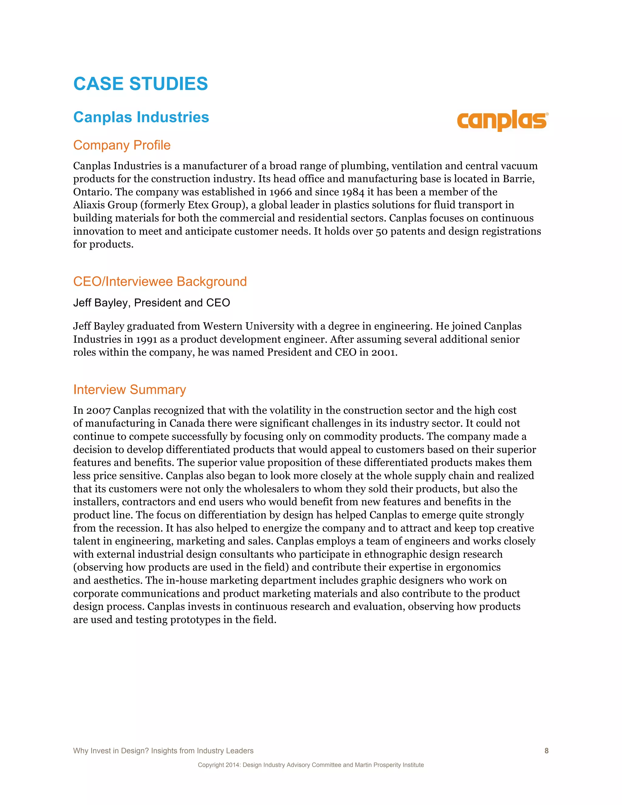 Why Invest in Design? Insights from Industry Leaders 8
Copyright 2014: Design Industry Advisory Committee and Martin Prosperity Institute
CASE STUDIES
Canplas Industries
Company Profile
Canplas Industries is a manufacturer of a broad range of plumbing, ventilation and central vacuum
products for the construction industry. Its head office and manufacturing base is located in Barrie,
Ontario. The company was established in 1966 and since 1984 it has been a member of the
Aliaxis Group (formerly Etex Group), a global leader in plastics solutions for fluid transport in
building materials for both the commercial and residential sectors. Canplas focuses on continuous
innovation to meet and anticipate customer needs. It holds over 50 patents and design registrations
for products.
CEO/Interviewee Background
Jeff Bayley, President and CEO
Jeff Bayley graduated from Western University with a degree in engineering. He joined Canplas
Industries in 1991 as a product development engineer. After assuming several additional senior
roles within the company, he was named President and CEO in 2001.
Interview Summary
In 2007 Canplas recognized that with the volatility in the construction sector and the high cost
of manufacturing in Canada there were significant challenges in its industry sector. It could not
continue to compete successfully by focusing only on commodity products. The company made a
decision to develop differentiated products that would appeal to customers based on their superior
features and benefits. The superior value proposition of these differentiated products makes them
less price sensitive. Canplas also began to look more closely at the whole supply chain and realized
that its customers were not only the wholesalers to whom they sold their products, but also the
installers, contractors and end users who would benefit from new features and benefits in the
product line. The focus on differentiation by design has helped Canplas to emerge quite strongly
from the recession. It has also helped to energize the company and to attract and keep top creative
talent in engineering, marketing and sales. Canplas employs a team of engineers and works closely
with external industrial design consultants who participate in ethnographic design research
(observing how products are used in the field) and contribute their expertise in ergonomics
and aesthetics. The in-house marketing department includes graphic designers who work on
corporate communications and product marketing materials and also contribute to the product
design process. Canplas invests in continuous research and evaluation, observing how products
are used and testing prototypes in the field.
 