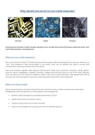 Why should you invest in rare earth elements?




              Bismuth                                 Cobalt                                Tantalum


During times of economic turmoil, investors typically turn to the safe haven assets of precious metals and oil, but rare
earth metals provide a new opportunity.



What are rare earth elements?

Rare earth elements include 17 chemical elements of the periodic table not often found, thus they are referred to as
‘rare’. They originate in high concentrations in the earth’s crust, but are difficult and costly to extract with
concentrations occurring in certain parts of the world.

Rare Earth Elements together with industrial and technical metals such as bismuth, chromium, cobalt, gallium,
hafnium, indium, molybdenum, tantalum, tellurium, tungsten and zirconium, they are one of the most important
basic necessities for all of the world’s industries. (Silver is also used in various industries, with approximately 75% of
all silver ever mined having been consumed, compared to gold, where 95% is still inexistence).



Where are they found?

Many of these elements are found outside China, but most of the mines in other countries have closed down.
Bringing them back to production is a costly and time consuming process.

       Bismuth, indium and gallium are mined predominantly in China.

       Cobalt and chromium are mined in Africa,

       Tantalum and zirconium are mined in Australia,

       Tellurium and molybdenum are produced in the US and South America.
 