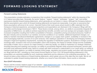 1
FORWA R D LOOK IN G STATEMEN T
Forward Looking Statements
This presentation includes estimates or projections that constitute “forward-looking statements” within the meaning of the
U.S. federal securities laws. Generally, the words “believe,” “expect,” “intend,” “anticipate,” “project,” “will,” and similar
expressions identify forward-looking statements, which generally are not historic in nature. Although the Company believes
that the assumptions upon which its forward-looking statements are based are reasonable, it can give no assurance that
these assumptions will prove to be correct. Important factors that could cause actual results to differ materially from the
Company’s historical experience, and present projections and expectations are disclosed in the Company’s filings with the
Securities and Exchange Commission (“SEC”). These factors include, among others, our ability to successfully integrate the
acquisition of MillerCoors; our ability to achieve expected tax benefits, accretion and cost savings and synergies; impact of
increased competition resulting from further consolidation of brewers, competitive pricing and product pressures; health of
the beer industry and our brands in our markets; economic conditions in our markets; additional impairment charges; our
ability to maintain manufacturer/distribution agreements; changes in our supply chain system; availability or increase in the
cost of packaging materials; success of our joint ventures; risks relating to operations in developing and emerging markets;
changes in legal and regulatory requirements, including the regulation of distribution systems; fluctuations in foreign currency
exchange rates; increase in the cost of commodities used in the business; the impact of climate change and the availability
and quality of water; loss or closure of a major brewery or other key facility; our ability to implement our strategic initiatives,
including executing and realizing cost savings; our ability to successfully integrate newly acquired businesses; pension plan
and other post retirement benefit costs; failure to comply with debt covenants or deterioration in our credit rating; our ability to
maintain good labor relations; our ability to maintain brand image, reputation and product quality; and other risks discussed in
our filings with the SEC, including our most recent Annual Report on Form 10-K. All forward-looking statements in this
presentation are expressly qualified by such cautionary statements and by reference to the underlying assumptions. You
should not place undue reliance on forward looking statements, which speak only as of the date they are made. We do not
undertake to update forward-looking statements, whether as a result of new information, future events or otherwise.
Non-GAAP Information
Please visit the investor relations page of our website – www.molsoncoors.com – to find disclosure and applicable
reconciliations of non-GAAP financial measures discussed in this presentation.
 