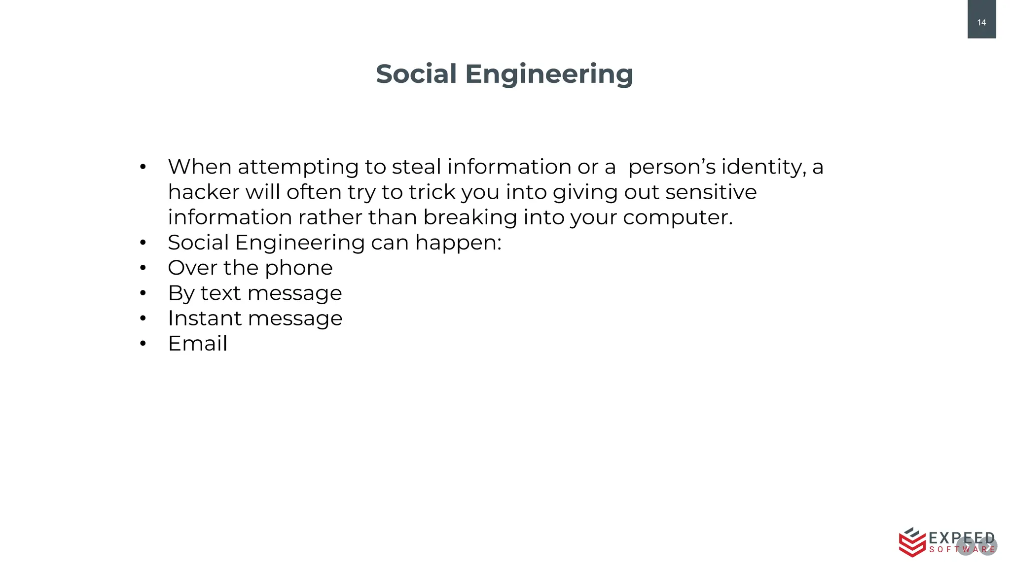 14
Social Engineering
• When attempting to steal information or a person’s identity, a
hacker will often try to trick you into giving out sensitive
information rather than breaking into your computer.
• Social Engineering can happen:
• Over the phone
• By text message
• Instant message
• Email
 