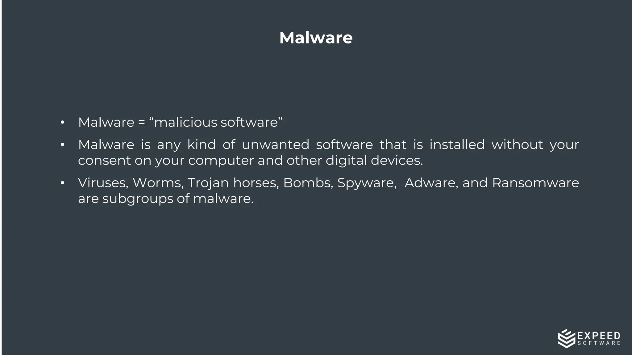15
Malware
• Malware = “malicious software”
• Malware is any kind of unwanted software that is installed without your
consent on your computer and other digital devices.
• Viruses, Worms, Trojan horses, Bombs, Spyware, Adware, and Ransomware
are subgroups of malware.
 