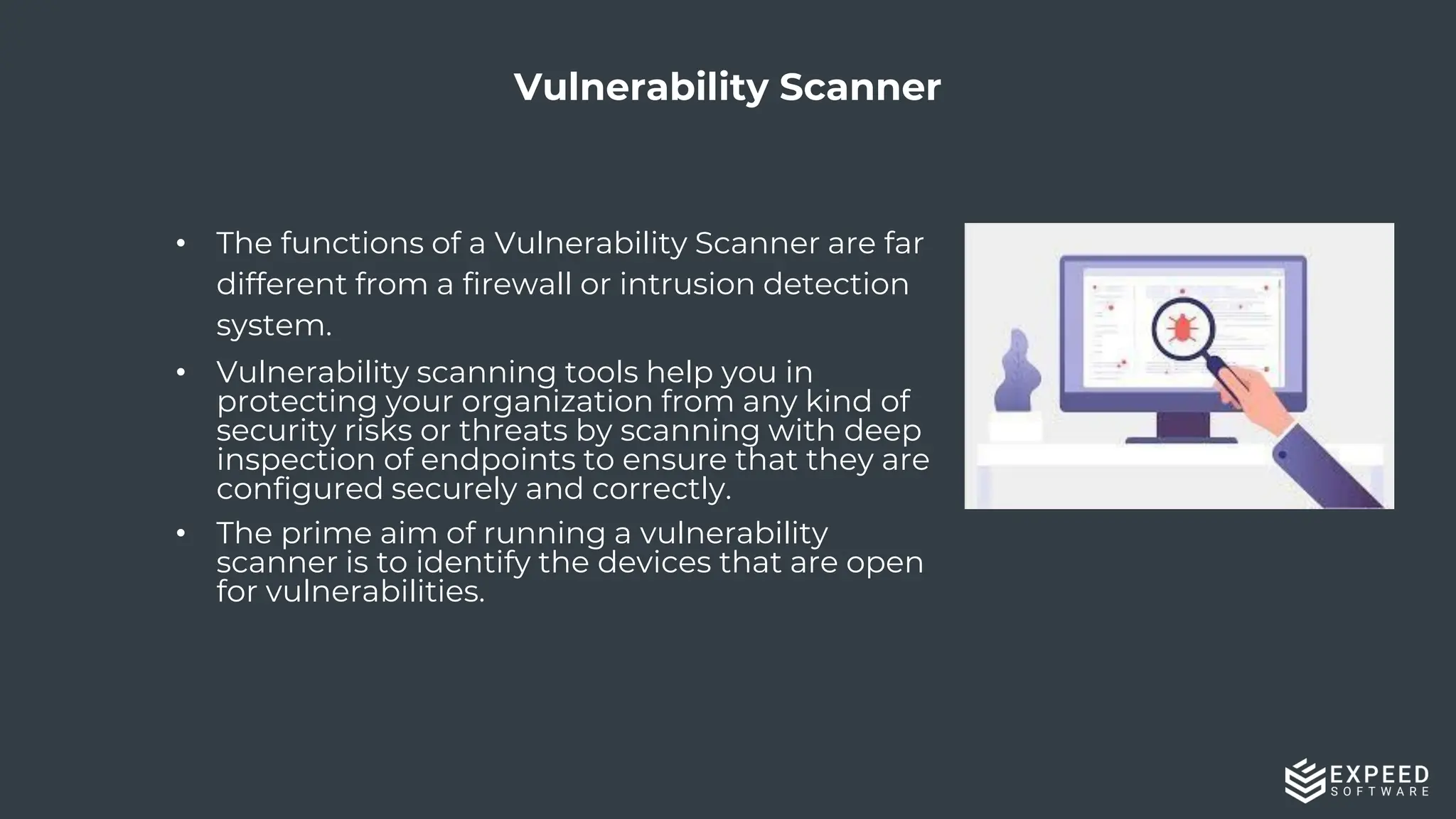 23
Vulnerability Scanner
• The functions of a Vulnerability Scanner are far
different from a firewall or intrusion detection
system.
• Vulnerability scanning tools help you in
protecting your organization from any kind of
security risks or threats by scanning with deep
inspection of endpoints to ensure that they are
configured securely and correctly.
• The prime aim of running a vulnerability
scanner is to identify the devices that are open
for vulnerabilities.
 