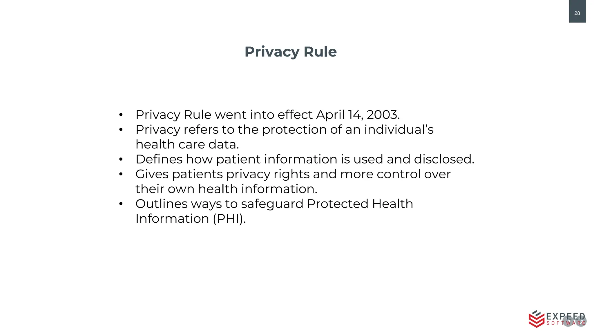 28
Privacy Rule
• Privacy Rule went into effect April 14, 2003.
• Privacy refers to the protection of an individual’s
health care data.
• Defines how patient information is used and disclosed.
• Gives patients privacy rights and more control over
their own health information.
• Outlines ways to safeguard Protected Health
Information (PHI).
 