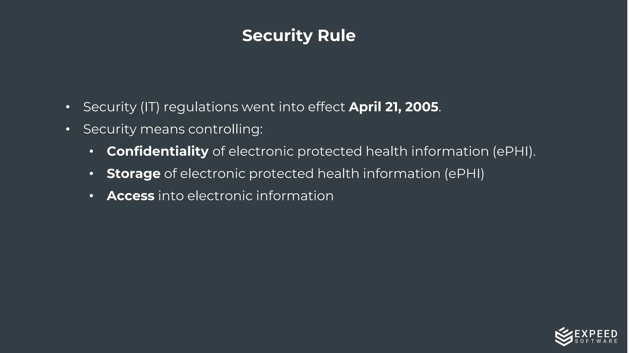 29
Security Rule
• Security (IT) regulations went into effect April 21, 2005.
• Security means controlling:
• Confidentiality of electronic protected health information (ePHI).
• Storage of electronic protected health information (ePHI)
• Access into electronic information
 