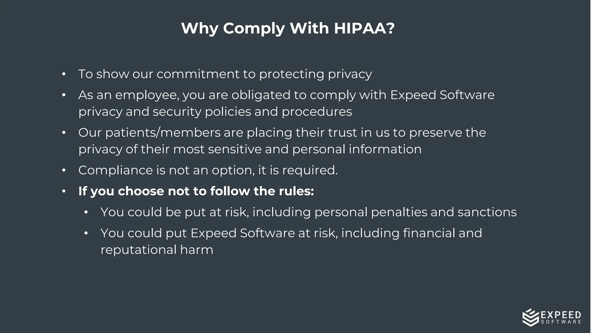 31
Why Comply With HIPAA?
• To show our commitment to protecting privacy
• As an employee, you are obligated to comply with Expeed Software
privacy and security policies and procedures
• Our patients/members are placing their trust in us to preserve the
privacy of their most sensitive and personal information
• Compliance is not an option, it is required.
• If you choose not to follow the rules:
• You could be put at risk, including personal penalties and sanctions
• You could put Expeed Software at risk, including financial and
reputational harm
 