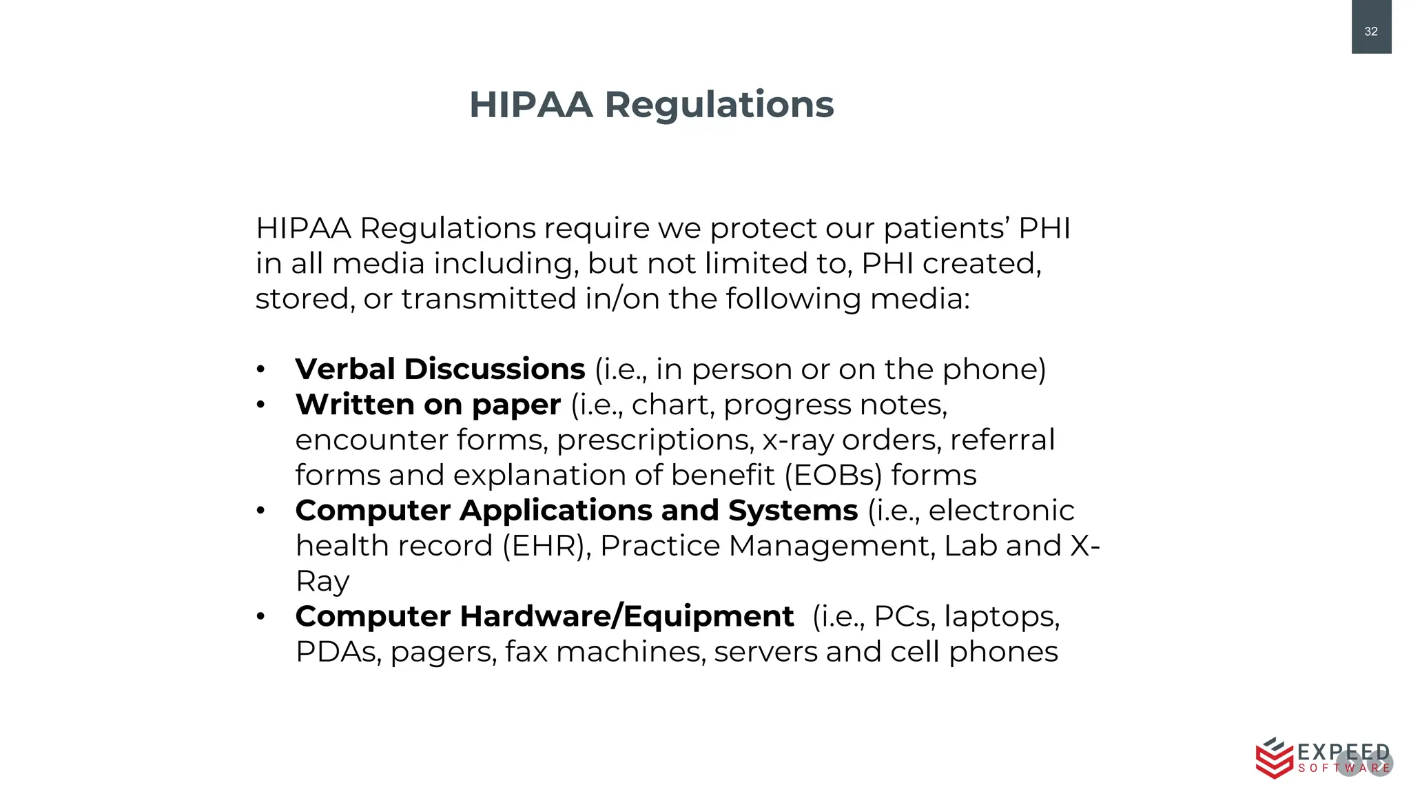 32
HIPAA Regulations
HIPAA Regulations require we protect our patients’ PHI
in all media including, but not limited to, PHI created,
stored, or transmitted in/on the following media:
• Verbal Discussions (i.e., in person or on the phone)
• Written on paper (i.e., chart, progress notes,
encounter forms, prescriptions, x-ray orders, referral
forms and explanation of benefit (EOBs) forms
• Computer Applications and Systems (i.e., electronic
health record (EHR), Practice Management, Lab and X-
Ray
• Computer Hardware/Equipment (i.e., PCs, laptops,
PDAs, pagers, fax machines, servers and cell phones
 